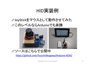 HID実装例
JoyStickをマウスとして動作させてみた
このレベルならArduinoでも楽勝
ソースはこちらで公開中
https://github.com/YuuichiAkagawa/Arduino‐AOA2
Copyright © 2012 Yuuichi Akagawa 23
 