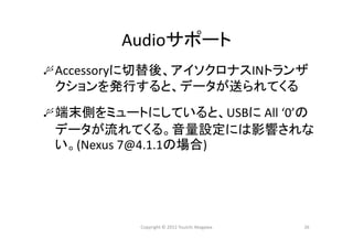 Audioサポート
Accessoryに切替後、アイソクロナスINトランザ
クションを発行すると、データが送られてくる
端末側をミュートにしていると、USBに All ‘0’の
データが流れてくる。音量設定には影響されな
い。(Nexus 7@4.1.1の場合)
26Copyright © 2012 Yuuichi Akagawa
 