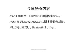 今日語る内容
ADK 2012ボードについては語りません。
あくまでもADK2(AOA2.0)に関する部分だけ。
しかもUSBだけ。Bluetoothはナシよ。
Copyright © 2012 Yuuichi Akagawa 2
 