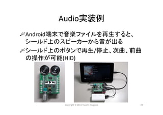 Audio実装例
Android端末で音楽ファイルを再生すると、
シールド上のスピーカーから音が出る
シールド上のボタンで再生/停止、次曲、前曲
の操作が可能(HID)
Copyright © 2012 Yuuichi Akagawa 29
 