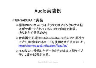 Audio実装例
GR‐SAKURAに実装
標準のUSBホストライブラリではアイソクロナス転
送がサポートされていないので自前で実装。
(とりあえず受信のみ)
音声再生処理はmituhiromatuura氏のMP3再生ラ
イブラリに含まれるコードを使用させて頂きました。
http://homepage3.nifty.com/fpga/gr/
PCMなので受信したデータをそのまま上記ライブ
ラリに渡せば音が出る。
Copyright © 2012 Yuuichi Akagawa 31
 