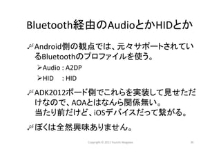 Bluetooth経由のAudioとかHIDとか
Android側の観点では、元々サポートされてい
るBluetoothのプロファイルを使う。
Audio : A2DP
HID     : HID
ADK2012ボード側でこれらを実装して見せただ
けなので、AOAとはなんら関係無い。
当たり前だけど、iOSデバイスだって繋がる。
ぼくは全然興味ありません。
36Copyright © 2012 Yuuichi Akagawa
 