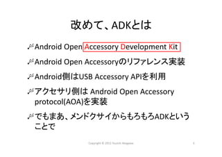 改めて、ADKとは
Android Open Accessory Development Kit
Android Open Accessoryのリファレンス実装
Android側はUSB Accessory APIを利用
アクセサリ側は Android Open Accessory 
protocol(AOA)を実装
でもまあ、メンドクサイからもろもろADKという
ことで
Copyright © 2012 Yuuichi Akagawa 3
 