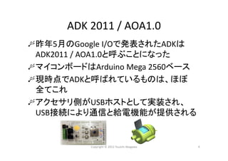 ADK 2011 / AOA1.0
昨年5月のGoogle I/Oで発表されたADKは
ADK2011 / AOA1.0と呼ぶことになった
マイコンボードはArduino Mega 2560ベース
現時点でADKと呼ばれているものは、ほぼ
全てこれ
アクセサリ側がUSBホストとして実装され、
USB接続により通信と給電機能が提供される
Copyright © 2012 Yuuichi Akagawa 4
 