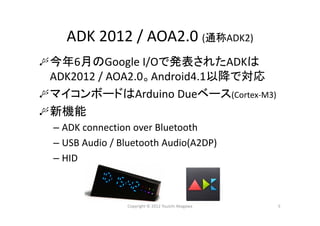 ADK 2012 / AOA2.0 (通称ADK2)
今年6月のGoogle I/Oで発表されたADKは
ADK2012 / AOA2.0。Android4.1以降で対応
マイコンボードはArduino Dueベース(Cortex‐M3)
新機能
– ADK connection over Bluetooth
– USB Audio / Bluetooth Audio(A2DP)
– HID
Copyright © 2012 Yuuichi Akagawa 5
 