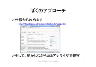 ぼくのアプローチ
仕様から攻めます
– http://developer.android.com/tools/adk/aoa2.html
そして、動かしながらUSBアナライザで観察
Copyright © 2012 Yuuichi Akagawa 7
 