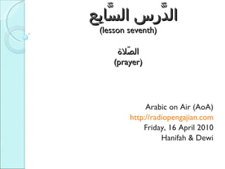   الدَّرس السَّابِع  (lesson seventh) الصّلاة (prayer) Arabic on Air (AoA) http://radiopengajian.com Friday, 16 April 2010 Hanifah & Dewi 