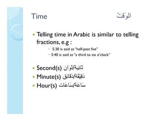 Time                                               ‫اﻟ َﻗﺖ‬
                                                   ُ ‫ﻮ‬

 Telling time in Arabic is similar to telling
       g                                    g
 fractions, e.g :
         5:30 is said as “half-past five”
        5:40 is said as “a third to six o’clock”


 Second(s) ‫َﺎﻧﻴﺔ/ َ َان‬
           ‫ﺛﺎ ِﻴﺔ ﺛﻮان‬
              ‫ﺛ ﻧ ﺛﻮ‬
 Minute(s) ‫دﻗﻴْ َﺔ/د َﺎ ِﻖ‬
            ‫َ ِ ﻘ َﻗ ﺋ‬
 Hour(s) ‫ﺳﺎﻋﺔ َﺎ َﺎ‬
 H ( ) ‫َﺎ َﺔ/ﺳﺎﻋﺎت‬
 