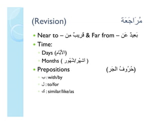 (Revision)                          ‫ﻣ َا َ َﺔ‬
                                     ‫ُﺮ ﺟﻌ‬
 Near to – ‫ & ﻗ ِﻳ ٌ ِﻦ‬Far from – ‫َ ِﻴ ٌ َﻦ‬
            ‫َﺮ ﺐ ﻣ‬                 ‫ﺑﻌ ﺪ ﻋ‬
 Time:
 ◦ Days (‫)اﻷ ﱠﺎم‬
        (‫) َﻳ م‬
 ◦ Months ( ‫) َﺷ ُﺮ/ﺷ ُﻮر‬
                 ‫ا ﻬ ُﻬ‬
 Prepositions                (‫) ُ ُو ُ اﻟ َﺮ‬
                              ‫ﺣﺮ ف اﻟﺠﺮ‬
                               ‫ﺣﺮوف ﺠ‬
 ◦ ‫ : ب‬with/by
 ◦ ‫ : ل‬to/for
 ◦ ‫ : ك‬similar/like/as
 