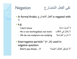 Negation                   ‫ﻧ ِﻲ اﻟ ِﻌﻞ اﻟﻤ َﺎ ِع‬
                            ‫ُﻀ ر‬       ‫َﻔ ﻔ‬

 In formal Arabic, ‫ اﻟ ِﻌﻞ اﻟﻤ َﺎ ِع‬is negated with
                    ‫ُﻀ ر‬       ‫ﻔ‬
 ‫ﻻ‬
 e.g.
   g
 ◦ I don’t know                              ‫ﻻ أﻋْﺮف اﺳْﻤﻪ‬
                                             ُُ ِ ُ ِ َ َ
 ◦ He is not working/does not work      ‫ﻻ ﻳﻌْﻤﻞ ِﻲ اﻟﻤﻜْ َﺐ‬
                                          ‫ََ َُﻓ َ ﺘ‬
 ◦ We do not study/are not studying      ‫ﻻ ﻧﺪْرس اﻟﻔﺮﻧْﺴ ﱠﺔ‬
                                          ‫َ َ ُ ُ َ َ ِﻴ‬

 Interrogative particle ‫ ) ﻞ ( أ‬used in
 I                   l (= ‫)هﻞ‬      d
 negative question
 ◦ D ’ you k
   Don’t   know…?!
                ?!               ‫َ َ َﻌْﺮﻓْْﻦ اﻟ َﺎﻟ ُ اﻟﺠ ِﻳﺪ؟‬
                                    ‫أﻻ ﺗ ِ ِﻴ َ اﻟﻄﺎِﺐ اَ ﺪ‬
                                       ‫ﻓ ﻄﻟ ﻟ‬
 