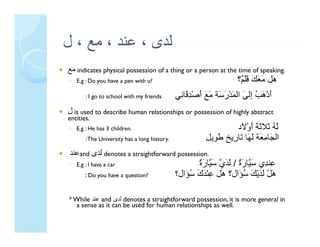 ‫ﻟﺪى ، ﻋﻨﺪ ، ﻣﻊ ، ل‬
    ‫ﻊ‬          ‫ى‬
‫ ﻣﻊ‬indicates physical possession of a thing or a person at the time of speaking.
◦ E.g : Do you have a pen with u?                                  ‫َﻞ َ َ َ ََ ٌ؟‬
                                                                    ‫هﻞ ﻚ ﻗﻠﻢ‬
                                                                      ‫ﻣﻌﻚ ﻗﻠ‬
       : I go to school with my friends       ‫أذْهﺐ ِﻟﻰ اﻟﻤﺪْر َﺔ ﻣﻊ أﺻْﺪ َﺎ ِﻲ‬
                                               ‫َ َ ُ إ َ َ َﺳ َ َ َ ِﻗ ﺋ‬
‫ ل‬is used to describe human relationships or possession of highly abstract
entities.
◦ E.g : He has 3 children.                                        ‫ﻟﻪ ﺛﻼﺛﺔ أوْ َد‬
                                                                   ‫َ ُ َ ََ َ َ ﻻ‬
       : The University has a long history
                                   history.             ‫اﻟ َﺎﻣ َﺔ ﻟﻬﺎ ﺗﺎ ِﻳﺦ ﻃ ِﻳﻞ‬
                                                        ‫اﻟﺠﺎ ِﻌﺔ َ َﺎ َﺎرﻳﺦ َﻮﻳﻞ‬
                                                          ‫ﻮ‬     ‫ﺠ ﻣﻌ ﻟﻬ ﺗ ر‬
 ‫ﻋﻨﺪ‬and ‫ ﻟﺪى‬denotes a straightforward possession.
◦ E.g : I have a car                                 ٌ ‫ِﻨ ِي ﺳ ﱠﺎر ٌ / ﻟﺪي ﺳ ﱠﺎر‬
                                                     ‫ﻋ ﺪ َﻴ َة َ َ ﱠ َﻴ َة‬
       : Do you have a question?              ‫هﻞْ ﻟ َْﻚ ُ َال؟ َﻞ ﻋﻨْ َك ُ َال؟‬
                                                 ‫َ َ َﻳْ َ ﺳ َال ه ِ ﺪ َ ﺳﺆ‬
                                                                   ‫ﺆ‬       ‫ﺪ‬

* While ‫ ﻋﻨﺪ‬and ‫ ﻟﺪى‬denotes a straightforward possession, it is more general in
                 ‫ى‬
   a sense as it can be used for human relationships as well.
 