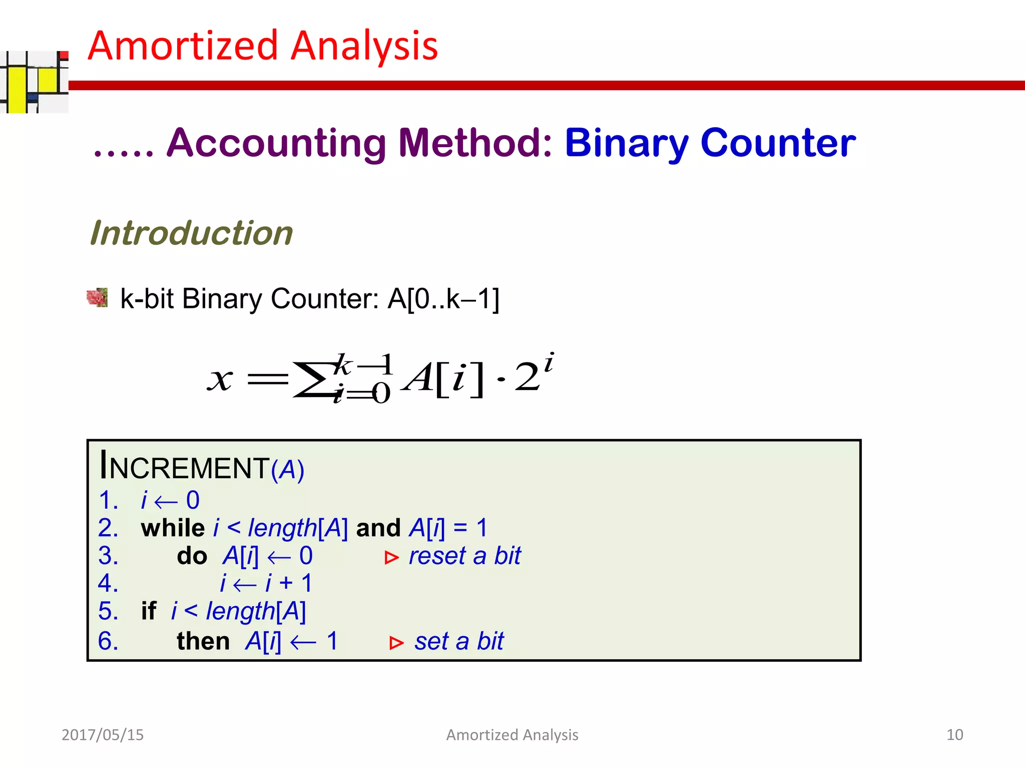 Amortized Analysis
….. Accounting Method: Binary Counter
k-bit Binary Counter: A[0..k−1]
INCREMENT(A)
1. i ← 0
2. while i < length[A] and A[i] = 1
3. do A[i] ← 0 ⊳ reset a bit
4. i ← i + 1
5. if i < length[A]
6. then A[i] ← 1 ⊳ set a bit
∑ ⋅= −
=
1
0 2][k
i
i
iAx
Introduction
2017/05/15 10Amortized Analysis
 