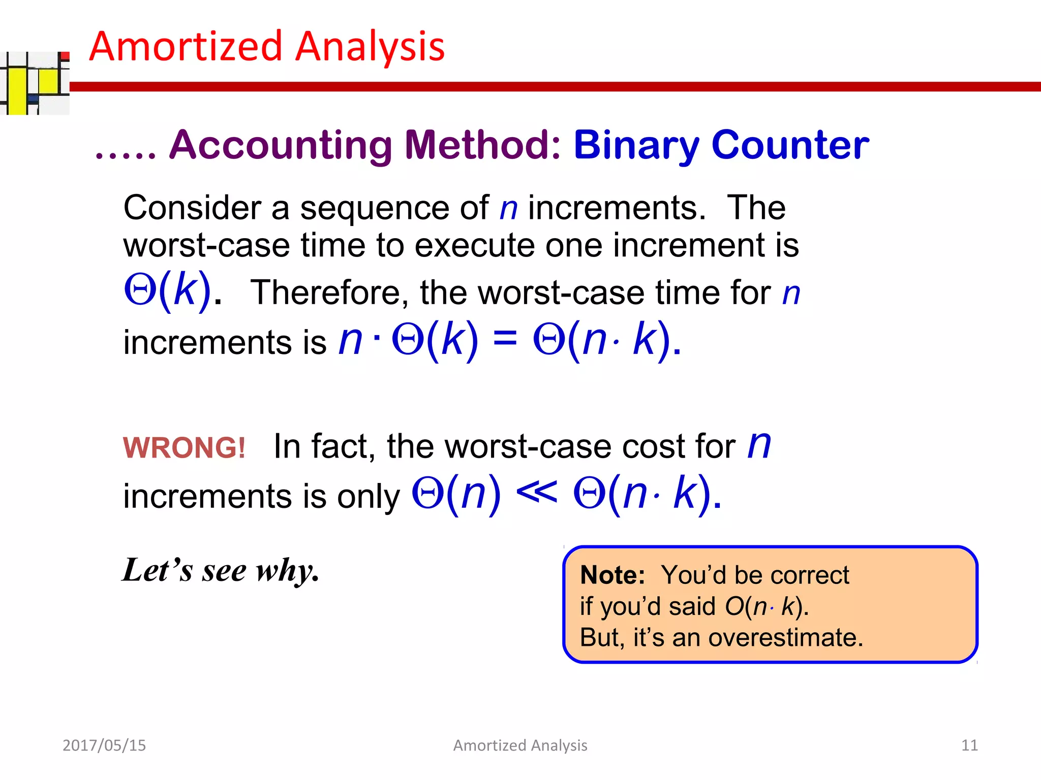 Amortized Analysis
Consider a sequence of n increments. The
worst-case time to execute one increment is
Θ(k). Therefore, the worst-case time for n
increments is n · Θ(k) = Θ(n⋅ k).
WRONG! In fact, the worst-case cost for n
increments is only Θ(n) ≪ Θ(n⋅ k).
Let’s see why. Note: You’d be correct
if you’d said O(n⋅ k).
But, it’s an overestimate.
….. Accounting Method: Binary Counter
2017/05/15 11Amortized Analysis
 