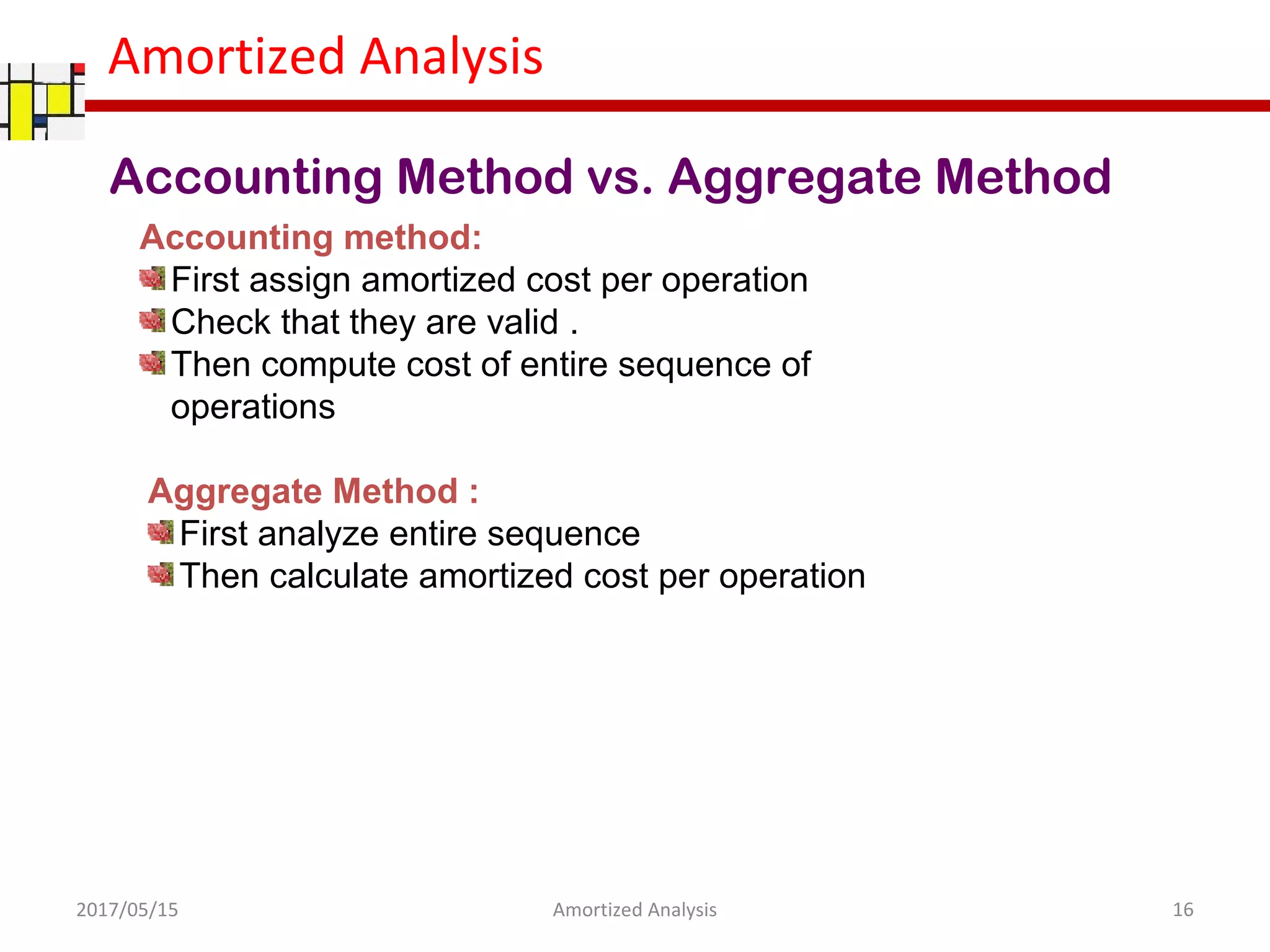 Amortized Analysis
Accounting Method vs. Aggregate Method
Aggregate Method :
First analyze entire sequence
Then calculate amortized cost per operation
2017/05/15 16Amortized Analysis
Accounting method:
First assign amortized cost per operation
Check that they are valid .
Then compute cost of entire sequence of
operations
 