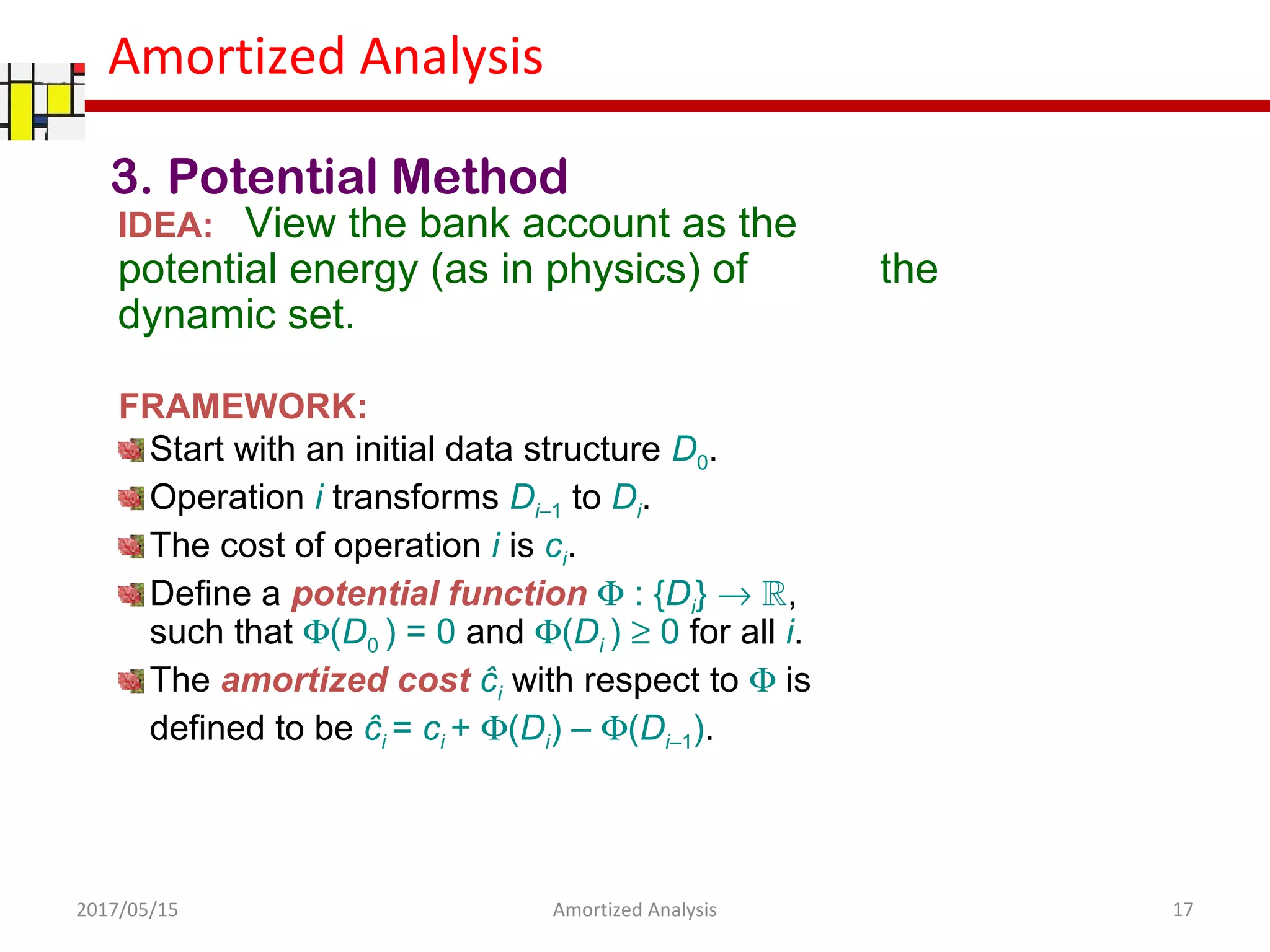Amortized Analysis
3. Potential Method
IDEA: View the bank account as the
potential energy (as in physics) of the
dynamic set.
FRAMEWORK:
Start with an initial data structure D0.
Operation i transforms Di–1 to Di.
The cost of operation i is ci.
Define a potential function Φ : {Di} → R,
such that Φ(D0 ) = 0 and Φ(Di ) ≥ 0 for all i.
The amortized cost ĉi with respect to Φ is
defined to be ĉi = ci + Φ(Di) – Φ(Di–1).
2017/05/15 17Amortized Analysis
 