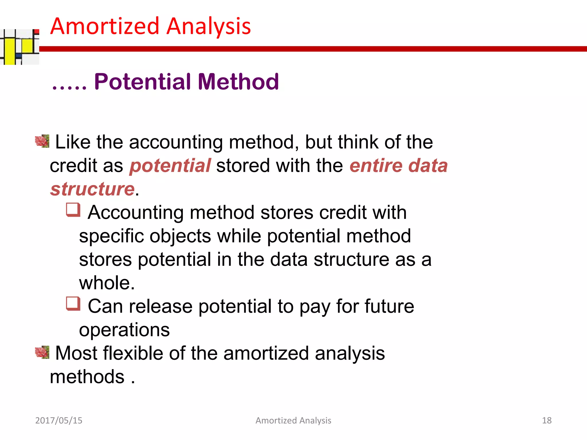Amortized Analysis
Like the accounting method, but think of the
credit as potential stored with the entire data
structure.
 Accounting method stores credit with
specific objects while potential method
stores potential in the data structure as a
whole.
 Can release potential to pay for future
operations
Most flexible of the amortized analysis
methods .
….. Potential Method
2017/05/15 18Amortized Analysis
 