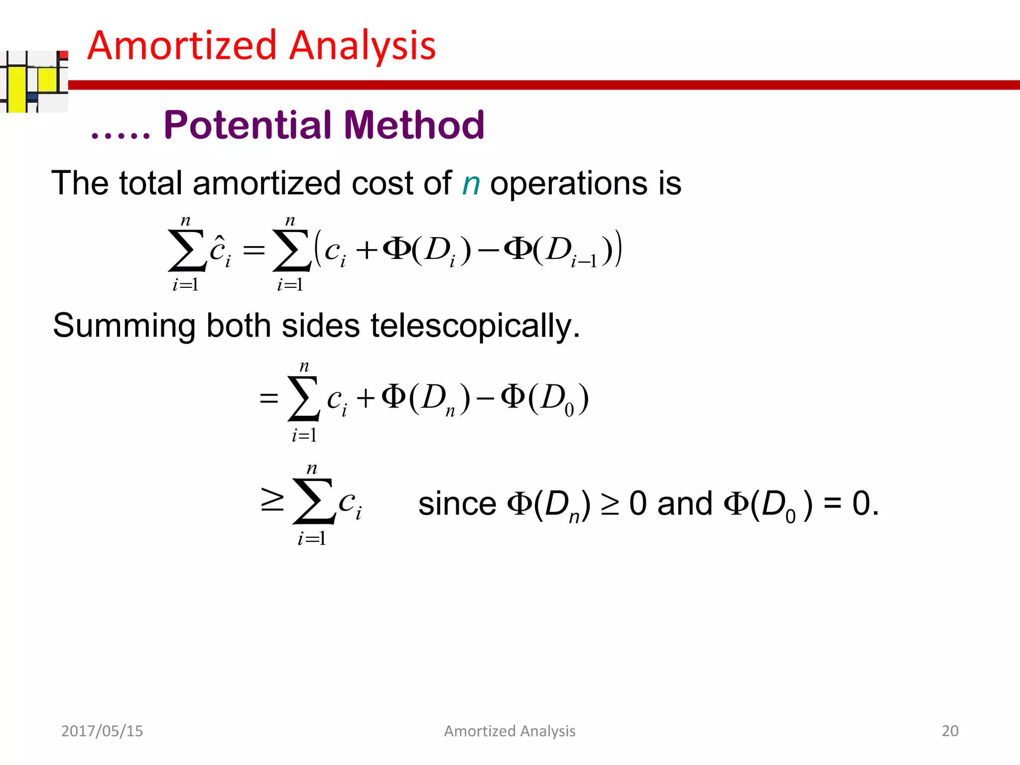 Amortized Analysis
The total amortized cost of n operations is
Summing both sides telescopically.
….. Potential Method
)()( 0
1
DDc n
n
i
i Φ−Φ+= ∑=
( )∑∑ =
−
=
Φ−Φ+=
n
i
iii
n
i
i DDcc
1
1
1
)()(ˆ
∑=
≥
n
i
ic
1
since Φ(Dn) ≥ 0 and Φ(D0 ) = 0.
2017/05/15 20Amortized Analysis
 