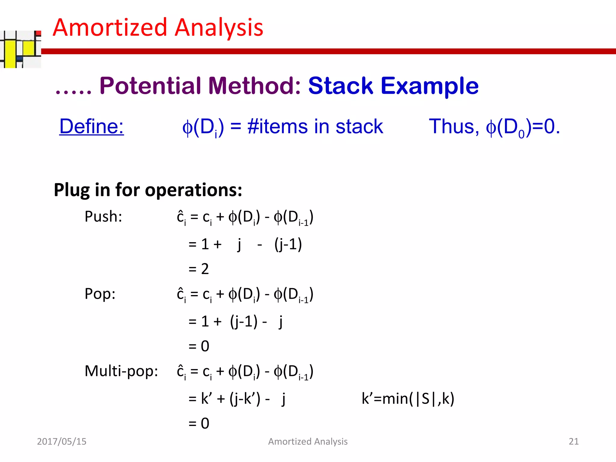 Amortized Analysis
….. Potential Method: Stack Example
Define: φ(Di) = #items in stack Thus, φ(D0)=0.
Plug in for operations:
Push: ĉi = ci + φ(Di) - φ(Di-1)
= 1 + j - (j-1)
= 2
Pop: ĉi = ci + φ(Di) - φ(Di-1)
= 1 + (j-1) - j
= 0
Multi-pop: ĉi = ci + φ(Di) - φ(Di-1)
= k’ + (j-k’) - j k’=min(|S|,k)
= 0
2017/05/15 21Amortized Analysis
 