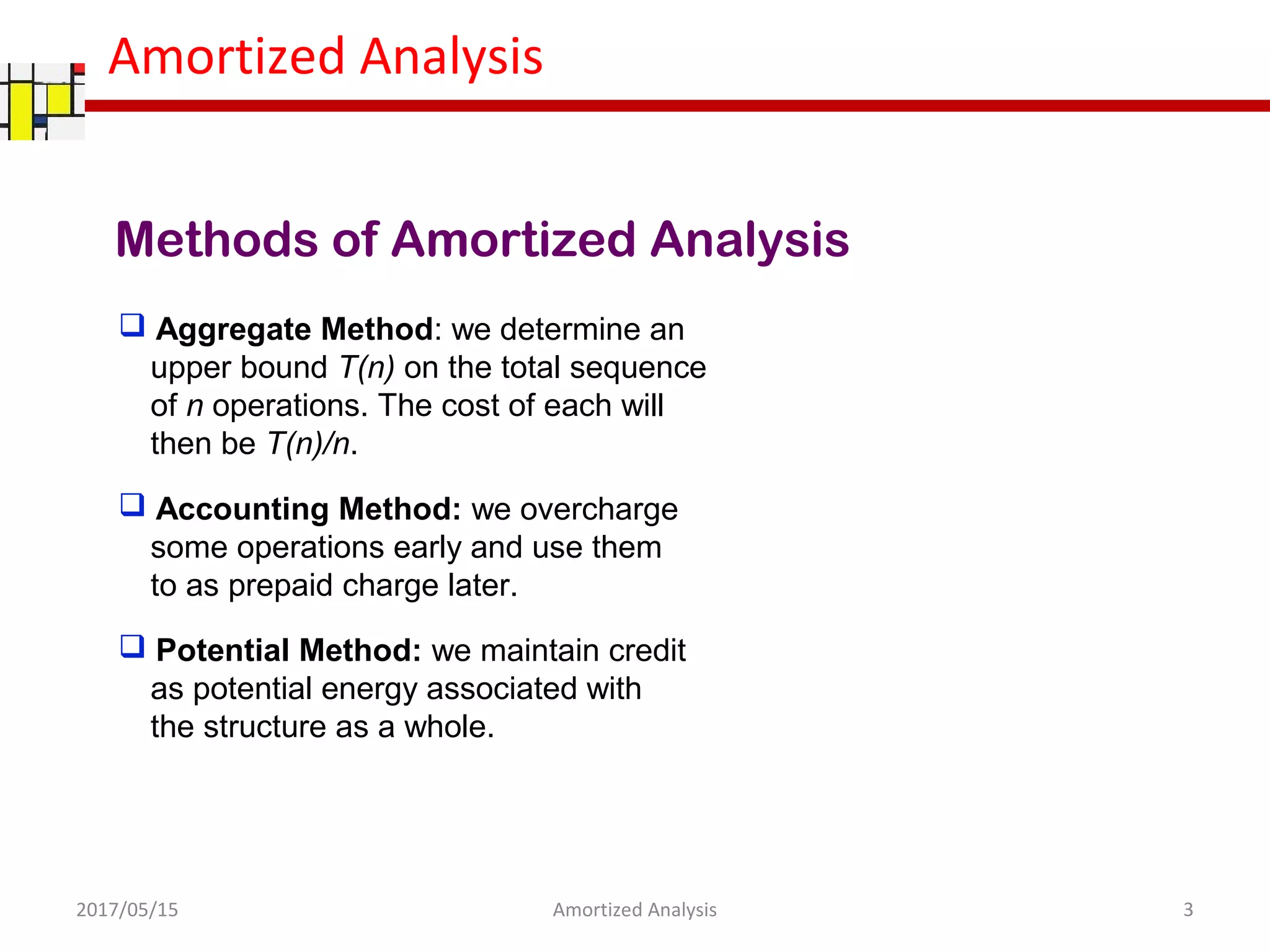 Amortized Analysis
Methods of Amortized Analysis
 Accounting Method: we overcharge
some operations early and use them
to as prepaid charge later.
 Aggregate Method: we determine an
upper bound T(n) on the total sequence
of n operations. The cost of each will
then be T(n)/n.
 Potential Method: we maintain credit
as potential energy associated with
the structure as a whole.
2017/05/15 3Amortized Analysis
 