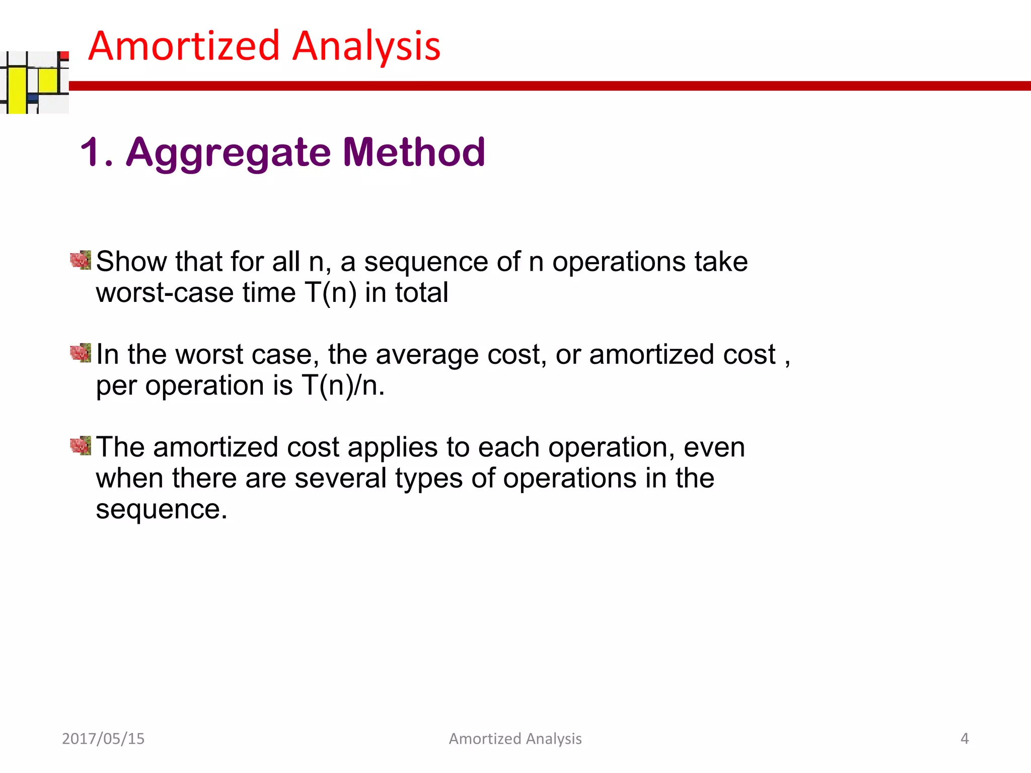 Amortized Analysis
1. Aggregate Method
Show that for all n, a sequence of n operations take
worst-case time T(n) in total
In the worst case, the average cost, or amortized cost ,
per operation is T(n)/n.
The amortized cost applies to each operation, even
when there are several types of operations in the
sequence.
2017/05/15 4Amortized Analysis
 