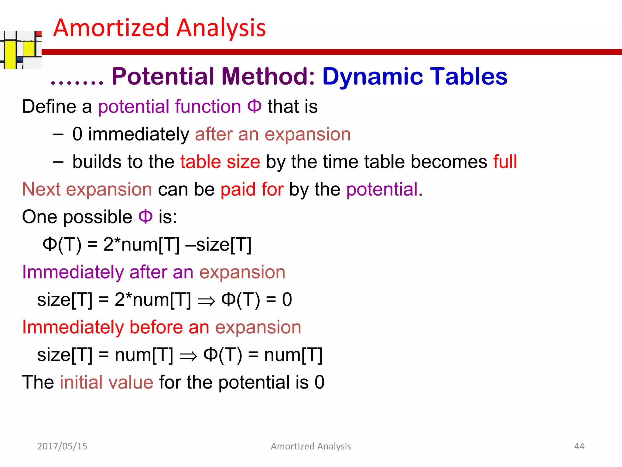 Amortized Analysis
Define a potential function Φ that is
– 0 immediately after an expansion
– builds to the table size by the time table becomes full
Next expansion can be paid for by the potential.
One possible Φ is:
Φ(T) = 2*num[T] –size[T]
Immediately after an expansion
size[T] = 2*num[T] ⇒ Φ(T) = 0
Immediately before an expansion
size[T] = num[T] ⇒ Φ(T) = num[T]
The initial value for the potential is 0
2017/05/15 44Amortized Analysis
……. Potential Method: Dynamic Tables
 