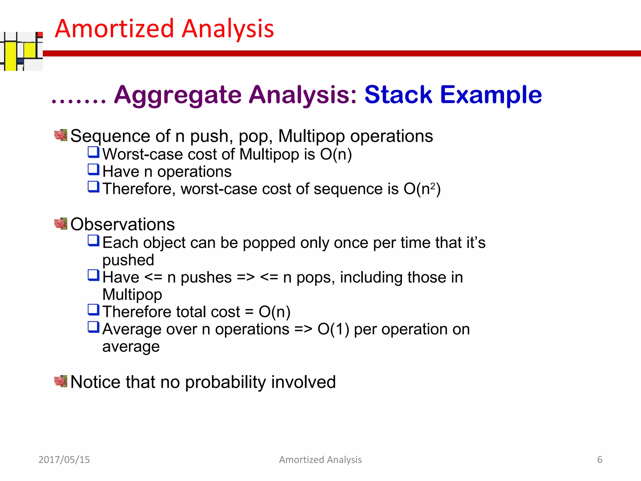 Amortized Analysis
Sequence of n push, pop, Multipop operations
Worst-case cost of Multipop is O(n)
Have n operations
Therefore, worst-case cost of sequence is O(n2
)
Observations
Each object can be popped only once per time that it’s
pushed
Have <= n pushes => <= n pops, including those in
Multipop
Therefore total cost = O(n)
Average over n operations => O(1) per operation on
average
Notice that no probability involved
……. Aggregate Analysis: Stack Example
2017/05/15 6Amortized Analysis
 