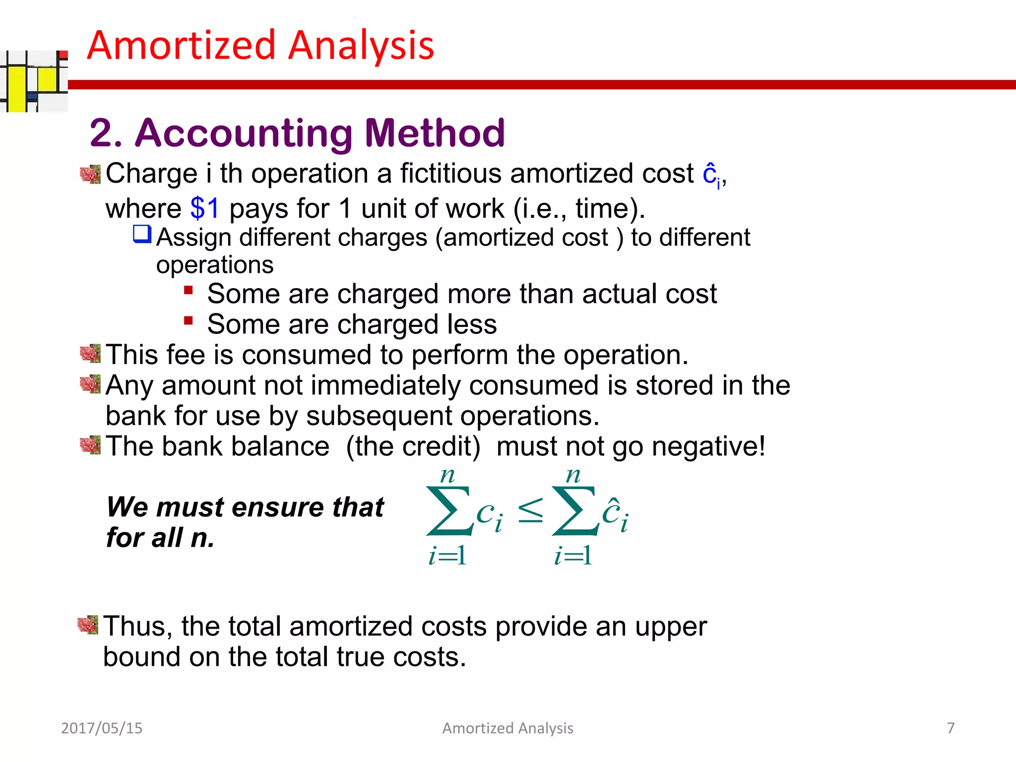 Amortized Analysis
2. Accounting Method
Charge i th operation a fictitious amortized cost ĉi,
where $1 pays for 1 unit of work (i.e., time).
Assign different charges (amortized cost ) to different
operations
 Some are charged more than actual cost
 Some are charged less
This fee is consumed to perform the operation.
Any amount not immediately consumed is stored in the
bank for use by subsequent operations.
The bank balance (the credit) must not go negative!
We must ensure that
for all n.
∑∑
==
≤
n
i
i
n
i
i cc
11
ˆ
Thus, the total amortized costs provide an upper
bound on the total true costs.
2017/05/15 7Amortized Analysis
 