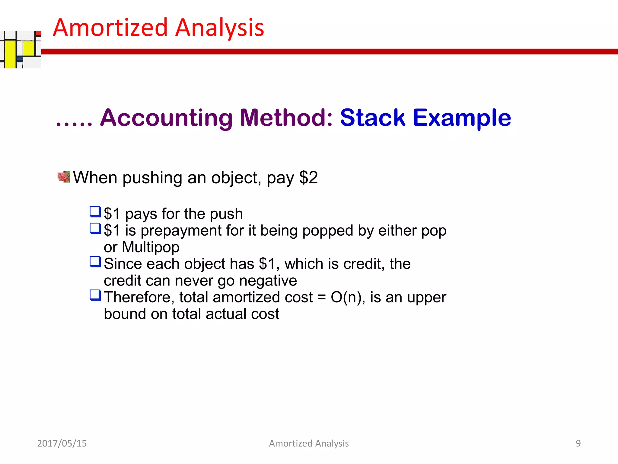 Amortized Analysis
….. Accounting Method: Stack Example
When pushing an object, pay $2
$1 pays for the push
$1 is prepayment for it being popped by either pop
or Multipop
Since each object has $1, which is credit, the
credit can never go negative
Therefore, total amortized cost = O(n), is an upper
bound on total actual cost
2017/05/15 9Amortized Analysis
 