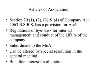 Articles of Association
• Section 20 (1), (2), (3) & (4) of Company Act
2063 B.S.B.S. has a provision for AoA
• Regulations or bye-laws for internal
management and conduct of the affairs of the
company
• Subordinate to the MoA
• Can be altered by special resolution in the
general meeting
• Bonafide interest for alteration
 