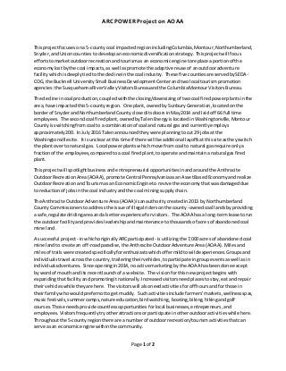 ARC POWER Project on AOAA
Page 1 of 2
Thisprojectfocusesona 5-county coal impacted regionincludingColumbia,Montour,Northumberland,
Snyder,andUnioncounties todevelopaneconomicdiversificationstrategy. Thisprojectwill focus
effortstomarketoutdoorrecreationandtourismas an economicengine toreplace aportionof the
economylostbythe coal impacts,as well aspromote the adaptive reuse of anoutdooradventure
facility whichisdeeplytiedtothe declineinthe coal industry. These five countiesare servedbySEDA-
COG, the Bucknell UniversitySmall BusinessDevelopmentCenterand twolocal tourismpromotion
agencies:the SusquehannaRiverValleyVisitorsBureauandthe ColumbiaMontourVisitors Bureau.
The decline incoal production,coupledwiththe closing/downsizingof twocoal firedpowerplantsinthe
area,have impactedthis5-countyregion. One plant,ownedbySunburyGeneration,locatedonthe
borderof SnyderandNorthumberlandCounty closeditsdoorsinMay2014 and laidoff 66 full time
employees. The secondcoal firedplant,ownedbyTalenEnergyislocatedinWashingtonville,Montour
Countyisswitchingfromcoal to a combinationof coal and natural gas and currentlyemploys
approximately200. In July2016 Talenannouncedtheywere planningtocut 29 jobsat the
Washingtonvillesite. Itis unclearat thistime if there will be additional layoffsatthissite astheyswitch
the plantoverto natural gas. Local powerplantswhich move fromcoal to natural gas require onlya
fractionof the employees,comparedtoa coal firedplant,tooperate andmaintaina natural gas fired
plant.
Thisprojectwill spotlightbusinessandentrepreneurial opportunities inandaroundthe Anthracite
OutdoorRecreationArea(AOAA),promote CentralPennsylvaniaasan AssetBasedEconomyandrealize
OutdoorRecreationandTourismas an EconomicEngine to revive the economy thatwasdamaged due
to reductionof jobsinthe coal industry andthe coal miningsupplychain.
The Anthracite OutdoorAdventure Area(AOAA)isanauthoritycreatedin2013 byNorthumberland
CountyCommissionerstoaddressthe issue of illegal ridersonthe county-ownedcoal landsbyproviding
a safe,regulatedridingareaanda betterexperience forvisitors. The AOAA hasa long-termleasetorun
the outdoorfacilityandprovidesleadershipandmaintenance tothousandsof acresof abandonedcoal
mine land.
A successful project - inwhichoriginallyARCparticipated - isutilizingthe 7,000 acres of abandonedcoal
mine landto create an off-roadparadise,the AnthraciteOutdoorAdventureArea(AOAA). Milesand
milesof trailswere createdspecificallyforenthusiastswhichoffermildtowildexperiences.Groupsand
individualstravel acrossthe country,traileringtheirvehicles,toparticipate ingroupeventsaswell asin
individualadventures. Since openingin2014, no active marketingbythe AOAA hasbeendone except
by wordof mouthandits recentlaunchof a website. The visionforthisnew projectbeginswith
expandingthatfacilityandpromotingitnationally.Increasedvisitorsneedplaces tostay, eatand repair
theirvehicleswhiletheyare here. The visitorswill alsoneedactivitiesforoff hoursandforthose in
theirfamilywhowouldprefernottoget muddy. Suchactivitiesinclude farmers’markets,wellnessspas,
musicfestivals,summercamps,nature education,birdwatching, boating,biking,hiking andgolf
courses.Those needsprovidecountless opportunitiesforlocal businesses,entrepreneurs,and
employees. Visitorsfrequently tryotherattractionsorparticipate inotheroutdooractivitieswhile here.
Throughoutthe 5-countyregionthere are a numberof outdoorrecreation/tourismactivitiesthatcan
serve asan economicenginewithinthe community.
 