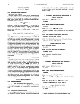 80 6. PESTICIDE FORMULATIONS AOAC METHODS (1980)
BORDEAUX MIXTURE
(Caution: See 51.041.)
6.067 Moisture-Official Final Action
(a) Powder.-5ee 6.042(a).
(b) Paste.-Heat ca 100 g in oven at 90-100° until dry enough
to powder readily and note loss in wt. Powder this partially dried
sample and det. remaining H20 in 2 g as in (a). Det. CO2 as in
6.069, both in original paste and in partially dried sample. Calc.
total H2 0 by following formula:
M
= +(100-a)(b+c) d
a 100 '
where M = % total H2 0 in original paste; a = % loss in wt of
original paste during first drying; b = % loss in wt of partially
dried paste during second drying; c = % CO2 remaining in
partially dried paste after first drying; and d = % total CO2 in
original paste.
Carbon Dioxide (21)-Official Final Action
6.068 Apparatus
Use 200 mL erlenmeyer with 2-hole stopper; in one hole fit
dropping funnel with stem extending almost to bottom of flask,
and thru other hole pass outlet of condenser that is inclined
upward at 30° angle from horizontal. Connect upper end of
condenser with CaCI2 tube, which in turn connects with double
U-tube filled in middle with pumice fragments, previously satd
with 20% CuS04.5H20 soln and subsequently dehydrated, and
with CaCI2 at either end. Connect 2 weighed U-tubes to absorb
CO2, first filled with porous soda-lime, and second, 'I:. with soda-
lime and % with CaCI2, placing the CaCI2 at exit end of train.
Attach Geissler bulb, partly filled with H2S04, to last U-tube to
show rate of gas flow, and connect aspirator with Geissler bulb
to draw air thru app. Connect absorption tower filled with soda-
lime to mouth of dropping funnel to remove CO2 from air
entering app.
6.069 Determination
Weigh 2 g powder or 10 g paste into the erlenmeyer and add
ca 20 mL H2 0. Attach flask to app., omitting the 2 weighed U-
tubes, and draw CO2-free air thru app. until it displaces original
air. Attach weighed U-tubes as in 6.068, close stopcock of
dropping funnel, pour into it 50 mL HCI (1 +4), reconnect with
soda-lime tower, and let acid flow into erlenmeyer, slowly if
there is much CO2, rapidly if there is little. When effervescence
diminishes, place low Bunsen flame under flask and start flow
of H2 0 thru condenser, letting slow current of air flow thru app.
at same time. Maintain steady but quiet boil and slow air current
thru app. Boil few min after H2 0 begins to condense, remove
flame, and continue air flow at ca 2 bubbles/sec until app. is
cool. Disconnect weighed absorption tubes, cool in balance
case, and weigh. Increase in wt = CO2 ,
Copper-Official Final Action
6.070 Electrolytic Method
(Also applicable to CuC03 and CuSO.)
Dissolve powd sample contg 0.2--0.25 9 Cu in 45 mL HN03
(1 +4). Filter if necessary, dil. to 200 mL, and electrolyze as in
6.015.
6.071 Volumetric Thiosulfate Method
Dissolve 2 g powd sample in ca 25 mL HN03 (1 +4), dil. to 50
mL, add NH.OH in excess, and heat. Without removing ppt that
has formed, boil off excess NH3, add 3-4 mL HOAc, cool, add
10 mL 30% KI soln, and titr. as in 6.016, beginning " ... titr. with
std Na2S20 3 soln, ..."
* BORDEAUX MIXTURE WITH PARIS GREEN *
(Caution: See 51.041.)
6.072 Moisture-Official Final Action
See 6.067.
6.073 Carbon Dioxide-Official Final Action
See 6.069.
6.074 Total Arsenic-Official Final Action
Proceed as in 6.007, using 2 g sample, and calc. results as
As203•
6.075 Total Arsenious Oxide-Official Final Action
lodometric titrn. See 4.067, 10th ed.
6.076 Water-Soluble Arsenious Oxide-Official Final Action
lodometric titrn. See 4.068, 10th ed.
Copper-Official Final Action
6.077 Electrolytic Method I
See 6.015.
6.078 Electrolytic Method II-(Short Method)
See 4.070, 10th ed.
6.079 Volumetric Thiosulfste Method
See 6.016.
* BORDEAUX MIXTURE WITH LEAD ARSENATE *
(Caution: See 51.041.)
6.080 Moisture-Official Final Action
See 6.067.
6.081 Carbon Dioxide-Official Final Action
See 6.069.
6.082 Total Arsenic-Official Final Action
Proceed as in 6.007, using 2 g sample, and calc. results as
As20 s.
6.083 Water-Soluble Arsenic-Official Final Action
Proceed as in 6.013 and calc. results as As20 s'
Copper-Official Final Action
6.084 Electrolytic Method
See 6.015.
* Methods for this product are surplus---,see inside front cover.
 
