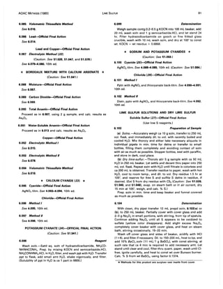 AOAC METHODS (1980) LIME SULFUR 81
6.085 Volumetric Thiosuffate Method
See 6.016.
6.086 Lead-Official Final Action
See 6.014.
Lead and Copper-Official Final Action
6.087 Electrolytic Method (22)
(Caution: See 51.026,51.047, and 51.078.)
See 4.079-4.080, 10th ed.
* BORDEAUX MIXTURE WITH CALCIUM ARSENATE *
(Caution: See 51.041.)
6.088 Moisture--Official Final Action
See 6.067.
6.089 Carbon Dioxide--Official Final Action
See 6.069.
6.090 Total Arsenic--Official Final Action
Proceed as in 6.007, using 2 g sample, and calc. results as
As20 s'
6.091 Water-Soluble Arsenic--Official Final Action
Proceed as in 6.013 and calc. results as As20 s.
Copper-Official Final Action
6.092 Electrolytic Method I
See 6.015.
6.093 Electrolytic Method /I
See 6.078.
6.094 Volumetric Thiosuffate Method
See 6.016.
* CALCIUM CYANIDE (23) *
6.095 Cyanide--Official Final Action
AgN03 titrn. See 4.093-4.094, 10th ed.
Chloride--Official Final Action
6.096 Method I
See 4.095, 10th ed.
6.097 Method /I
See 4.096, 10th ed.
POTASSIUM CYANATE (24)-OFFICIAL FINAL ACTION
(Caution: See 51.041.)
6.098 Reagent
Wash soln.-Satd aq. soln of hydrazodicarbamide, NH2CO-
NHNHCONH2 • Prep. by mixing KOCN and semicarbazide.HCI,
NH2CONHNH2.HCI, in H20, filter, and wash ppt with H20. Transfer
ppt to flask, add small amt H20, shake vigorously, and filter.
(Solubility of ppt in H20 is ca 1 part in 6600.)
6.099 Determination
Weigh sample contg 0.2-0.5 g KOCN into 100 mL beaker, add
20 mL wash soln and 1 g semicarbazide.HCI, and let stand 24
hr. Filter hydrazodicarbamide on gooch or fine fritted glass
crucible, wash with 10 mL wash soln, and dry at 100° to canst
wt. KOCN = wt residue x 0.6868.
* SODIUM AND POTASSIUM CYANIDES *
(Caution: See 51.050.)
6.100 Cyanide (25)-Official Final Action
AgNOa titrn. See 4.088-4.089, 10th ed. (Caution: See 51.084.)
Chloride (26)--Official Final Action
6.101 Method I
Pptn with AgN03 and thiocyanate back-titrn. See 4.090-4.091,
10th ed.
6.102 Method /I
Oistn, pptn with AgN03, and thiocyanate back-titrn. See 4.092,
10th ed.
LIME SULFUR SOLUTIONS AND DRY LIME SULFUR
Soluble Sulfur (27)-Official Final Action
(Use low S reagents.)
6.103 Preparation of Sample
(a) Solns.-Accurately weigh ca 10 g soln, transfer to 250 mL
vol. flask, and immediately dil. to vol. with recently boiled and
cooled H20. Mix thoroly and either take necessary aliquots in
individual pipets in min. time for detns or transfer to small
bottles, filling them completely and avoiding contact of soln
with air as much as possible. Stopper bottles, seal with paraffin,
and store in dark, cool place.
(b) Dry lime-sulfur.-Thoroly stir 5 9 sample with ca 50 mL
H20 in 250 mL beaker. Let settle and decant thru paper into 250
mL vol. flask. Repeat extn with H20 until filtrate is colorless and
ca 200 mL is obtained. Transfer residue to paper, wash with hot
H20, cool to room temp., and dil. to vol. Dry residue 1.5 hr at
105°, and reserve for free S and sulfite S detns in residue, if
desired. (Ext S from dry residue with CS2 (Caution: See 51.039,
51.040, and 51.048), evap. on steam bath or in air current, dry
15 min at 105°, weigh, and calc. % S.)
Prep. soln in min. time and keep beaker and funnel covered
as much as possible.
6.104 Determination
With clean, dry pipet transfer 10 mL prepd soln, 6.103(a) or
(b), to 250 mL beaker. Partially cover with cover glass and add
2-3 g Na20 2 in small portions, with stirring, from tip of spatula.
Continue adding Na20 2 until all S appears to be oxidized to
sulfate (yellow color disappears). Add slight excess Na20 2,
completely cover beaker with cover glass, and heat on steam
bath, stirring occasionally, 15-20 min.
Wash off cover glass and sides of beaker, acidify with HCI
(1 +4), and filter if necessary. Oil. to 150-200 mL, heat to bp, and
add 10% BaC/2 soln (11 mL/1 g BaS04), with const stirring, at
such rate that ca 4 min is required to add necessary amt. Let
stand until clear and cool, filter thru quant. paper, wash until CI-
free, ignite carefully, and heat to const wt over Bunsen burner.
Calc. % S from wt BaS04, using factor 0.1374.
* Methods for this product are surplus--,see inside front cover.
 