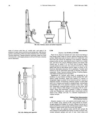 94 6. PESTICIDE FORMULATIONS AOAC METHODS (1980)
FIG. 6:04-Partition column and solvent evaporator
sides of column with few mL mobile solv. and apply 5 Ib
pressure to pack column and force out excess solv.; tap column
gently to aid packing. When boundary between soIv. and H,Si03
remains stationary, release pressure cautiously, pipet out most
of excess solv., and reapply pressure until ca 3 mm solv. remains
above adsorbent.
FIG. 6:0S-Melting point apparatus
6.196 Determination
(Caution: See 51.015 and 51.018.)
Pipet 10 mL aliquot of sample soln onto column by letting it
flow slowly down inside of column without disturbing H,Si03
surface. Wash down side of column with 2 mL mobile soIv. and
force soln into column by applying 2-3 Ib pressure, releasing
pressure when all solv. has entered column. Add 10 mL mobile
solv. and force into column. Release pressure and slowly add
mobile solv. to within 7-12 cm from top of column. Apply
enough pressure to force solv. thru column at 3-4 mL/min. Just
before last trace of dye leaves column, begin to collect 10 mL
fractions, alternately using two 10 mL graduates. Transfer each
fraction to 125 mL erlenmeyer and evap. to dryness, using solv.
evaporator. (Evap. fractions without boiling; if boiling begins,
raise flask momentarily from H20 bath.)
Appearance of y-isomer upon evapn is recognized by its
tendency to cover bottom of flask as white residual film with
typical crystal formation. When first residue of y-isomer is
recognized, begin to collect 10 mL fractions until all ')I-isomer is
obtained (usually ,,;8 fractions). Dissolve residue in each flask
with 5 mL n-hexane and transfer to weighed flask, rinsing flasks
successively with 5 mL portions n-hexane. Evap. solv., using
soIv. evaporator. Evacuate flask ca 20 min at room temp. with
vac. pump. (There is little danger in evacuating 125 mL erlen-
meyer; larger size erlenmeyer, however, is likely to collapse
under vac.) Release vac., wipe with clean, moist towel, and let
stand 5 min. Weigh, and calc. % ')I-benzene hexachloride in
original sample.
6.197 Melting Point Determination
of the Gamma Fraction
Dissolve residue in min. amt acetone and transfer quant. to
10 mL beaker. Evap. acetone at 40°, using filtered air stream.
Scrape residue from beaker for mp detn. (Beaker may be set on
piece of solid CO2 to ensure prepn of finely powd product.) Place
material in agate mortar and mix thoroly with pestle.
Select 2 clean, dry capillary tubes and fill with sample. Be
sure material is well packed into bottom of tube to ensure max.
contact between sample and wall of tube. Insert tubes and
 