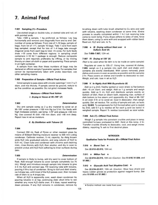 7. Animal Feed
7.001 Sampling (1)-Procedure
Use slotted single or double tube, or slotted tube and rod, all
with pointed ends.
Take ~500 g sample, 1 kg preferred, as follows: Lay bag
horizontally and remove core diagonally from end to end. Det.
number of cores as follows: From lots of 1-10 bags, sample all
bags; from lot of ~11, sample 10 bags. Take 1 core from each
bag sampled, except that for lots of 1-4 bags take enough
diagonal cores from each bag to total ~5 cores. For bulk feeds
draw ~10 cores from different regions; in sampling small
containers (",,10 Ib) 1 package is enough. Reduce composite
sample to amt required, preferably by riffling, or by mixing
thoroly on clean oil-cloth or paper and quartering. Place sample
in air-tight container.
A sample from less than these numbers of bags may be
declared an official sample if guarantor agrees. For samples that
cannot be representatively taken with probe described, use
other sampling means.
7.002 Preparation of Sample-Official Final Action
Grind sample to pass sieve with circular openings 1 mm (1/25")
diam. and mix thoroly. If sample cannot be ground, reduce to
as fine condition as possible. Do not grind molasses feeds.
7.003
Moisture-Official Final Action
I. Drying in Vacuo at 95-100" (2)
Determination
Dry amt sample contg ca 2 g dry material to const wt at
95---100° under pressure ",,100 mm Hg (ca 5 hr). For feeds with
high molasses content, use temp. ",,70° and pressure ",,50 mm
Hg. Use covered AI dish ~50 mm diam. and ",,40 mm deep.
Report loss in wt as moisture.
II. By Distillation with Toluene (3)
7.004 Apparatus
Connect 250 mL flask of Pyrex or other resistant glass by
means of Bidwell-Sterling moisture receiver to 500 mm Liebig
condenser. Calibrate receiver, 5 mL capacity, by distg known
amts H20 into graduated column, and estg column of H20 to
0.01 mL. Clean tube and condenser with chromic acid cleaning
mixt., rinse thoroly with H20, then alcohol, and dry in oven to
prevent undue amt H20 from adhering to inner surfaces during
detn.
7.005 Determination
If sample is likely to bump, add dry sand to cover bottom of
flask. Add enough toluene to cover sample completely (ca 75
mL). Weigh and introduce enough sample into toluene to give
2-5 mL H20 and connect app. Fill receiving tube with toluene,
pouring it thru top of condenser. Bring to boil and distil slowly,
ca 2 drops/sec, until most ofthe H20 passes over; then increase
rate of distn to ca 4 drops/sec.
When all H20 is apparently over, wash down condenser by
pouring toluene in at top, continuing distn short time to see
whether any more H20 distils over; if it does, repeat washing-
down process. If any H2 0 remains in condenser, remove by
125
brushing down with tube brush attached to Cu wire and satd
with toluene, washing down condenser at same time. (Entire
process is usually completed within 1 hr.) Let receiving tube
come to room temp. If any drops adhere to sides of tube, force
them down, using Cu wire with end wrapped with rubber band.
Read vol. H20 and calc. to %.
7.006 * III. Drying without Heat over *
Sulfuric Acid (4)
See 7.006-7.007, 12th ed.
7.007 IV. Drying at 135° (5)
(Not to be used when fat detn is to be made on same sample)
Regulate air oven to 135±2°. Using low, covered AI dishes,
7.003, weigh ca 2 g sample into each dish and shake until
contents are evenly distributed. With covers removed, place
dishes and covers in oven as quickly as possible and dry samples
2 hr. Place covers on dishes and transfer to desiccator to cool.
Weigh, and calc. loss in wt as H20.
7.008 V. In Highly Acid Milk By-products (6)
Add ca 2 g ZnO, freshly ignited or oven dried, to flat-bottom
dish ~5 cm diam. and weigh. Add ca 1 g sample and weigh
quickly. Add ca 5 mL H20 and distribute sample evenly on
bottom of dish. Heat on steam bath, exposing max. surface of
dish bottom to live steam until apparently dry. Heat at 98---100°
in air oven 3 hr or to const wt. Cool in desiccator; then weigh
quickly. Det. wt residue. Titr. acidity of sample and calc. as lactic
acid, 16.023. To compensate for H20 formed when acid is neutzd
by ZnO, add 0.1 g to residue wt for each g acid (as lactic) in
weighed sample. Report % residue (corrected) as total solids.
7.009 Ash (l)-Official Final Action
Weigh 2 g sample into porcelain crucible and place in temp.
controlled furnace preheated to 600'. Hold at this temp. 2 hr.
Transfer crucible directly to desiccator, cool, and weigh imme-
diately, reporting % ash to first decimal place.
NITROGEN
Qualitative Tests for Proteins (S)-Official Final Action
7.010 * Biuret Test *
See 22.012-22.013, 10th ed.
7.011 * Millon Test *
See 22.014-22.015, 10th ed. (Caution: See 51.018, 51.026, and
51.065.)
7.012 * Glyoxylic Acid Test (Hopkins-Cole) *
See 22.016-22.017, 10th ed. (Caution: Wear face shield and
heavy rubber gloves as protection against reagent bump. See
also 51.018 and 51.063.)
*Surplus method-see inside front cover.
 