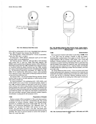 AOAC METHODS (1980)
....-,, ,
: :
I :
FIG. 7:03---{)klahoma State filter screen
H2 0 at 25° to rolling boil in 15±2 min. (Available from Labconco
Corp., 8811 Prospect Ave, Kansas City, MO 64132.)
(b) Ashing dishes.-Silica, Vitreosil70 x 15 mm; or porcelain,
Coors, No. 450, size 1, or equiv.
(e) Desiccator.-With efficient desiccant such as 4-8 mesh
Drierite (CaCI2 is not satisfactory).
(d) Filtering device.-With No. 200 type 304 or 316 stainless
steel screen (W. S. Tyler Co., 8200 Tyler Blvd, Mentor, OH
44060), easily washed free of digested residue. Either Oklahoma
State filter screen (see Fig. 7:03; available from Labconco Corp.)
or modified California plastic buchner (see Fig. 7:04; consists
of 2 piece polypropylene plastic funnel manufactured by Nalge
Co., 75 Panorama Creek Drive, Rochester, NY 14602, Cat. No.
4280, 70 mm (without No. 200 screen), or equiv. (also available
from Labconco Corp.). Seal screen to filtering surface of funnel,
using small-tip soldering iron).
(e) Suction filter.-To accommodate filtering devices. Attach
suction flask to trap in line with aspirator or other source of vac.
with valve to break vac.
(f) Liquid preheater.-For preheating H20, 1.25% H2S04 , and
1.25% NaOH solns to bp of H2 0. Convenient system, shown in
Fig. 7:05, consists of sheet Cu tank with 3 coils of %" (10 mm)
od Cu tubing, 12.5' (3.8 m) long. Solder inlets and outlets where
tubing passes thru tank walls. Connect to reflux condenser and
fill with H20. Keep H20 boiling with two 750 watt thermostatically
controlled hot plates. Use Tygon for inlet leads to reservoirs of
H20, acid, and alkali; use gum rubber tubing for outlets. Capacity
of preheater is adequate for 60 analyses in 8 hr.
7.064 Preparation of Sample
Reduce sample (riffle is suitable) to 100 g and place portion
in sealed container for H20 detn. Immediately det. H20. Grind
remainder to uniform fineness. (Weber mill (Sargent-Welch
Scientific Co. S-60870) with screen 0.033-0.040" (No. 18 or 20),
Micro mill (Pulverizing Machinery, Div. Mikropul Corp., 10
Chatham Rd, Summit, NJ 07901) with screen 1/25-1/16" (No.
18--No. 12), and Wiley mill with 1 mm (No. 18) screen give
comparable fineness.) Since most materials lose moisture during
grinding, det. H2 0 on ground sample at same time sample is
taken for crude fiber detn.
FIBER 133
II II
CJJ----3 1/8""---1
FIG. 7:04--Modified California State buchner funnel, 2-piece polypro-
pylene plastic, covered with 200-mesh screen, A, heat-sealed to edge of
filtering surface
7.065 Determination
Ext 2 g ground material with ether or pet ether, 14.088. If fat
is <1 %, extn may be omitted. Transfer to 600 mL beaker,
avoiding fiber contamination from paper or brush. Add ca 1 g
prepd asbestos, 200 mL boiling 1.25% H2S04, and 1 drop dild
antifoam. (Excess antifoam may give high results; use only if
necessary to control foaming.) Bumping chips or granules may
also be added. Place beaker on digestion app. with preadjusted
hot plate and boil exactly 30 min, rotating beaker periodically
to keep solids from adhering to sides. Remove beaker, and filter
as in (a) or (b).
(a) Using Oklahoma filter screen.-Turn on suction and insert
screen (precoated with asbestos if extremely fine materials are
analyzed) into beaker, keeping face of screen just under surface
of liq. until all liq. is removed. Without breaking suction or
raising filter, add 50--75 mL boiling H20. After wash is removed,
, :
~¢J~~ff,;;~;f~ta
(-'::
,>
FIG. 7:0S-Continuous heater for distilled water, 1.25% alkali, and 1.25%
acid
 