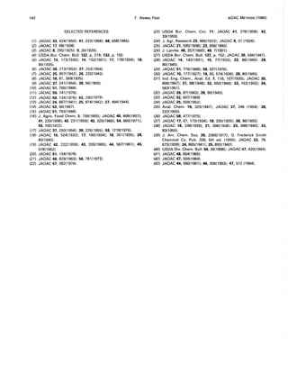 142 7. ANIMAL FEED AOAC METHODS (1980)
SELECTED REFERENCES
(1) JAOAC 33,424(1950); 41, 223(1958); 48, 658(1965).
(2) JAOAC 17, 68(1934).
(3) JAOAC 8,295(1925); 9,30(1926).
(4) USDA Bur. Chern. Bull. 122, p. 219; 132, p. 150.
(5) JAOAC 13, 173(1930); 14, 152(1931); 17, 178(1934); 18,
80(1935).
(6) JAOAC 36,213(1953); 37, 253(1954).
(7) JAOAC 25, 857(1942); 26, 220(1943).
(8) JAOAC 18,81,369(1935).
(9) JAOAC 37, 241(1954); 38, 56(1955).
(10) JAOAC 51, 766(1968).
(11) JAOAC 59, 141 (1976).
(12) JAOAC 59,134(1976); 62,290(1979).
(13) JAOAC 24, 867(1941); 25,874(1942); 27,494(1944).
(14) JAOAC 50, 56(1967).
(15) JAOAC 51, 763(1968).
(16) J. Agric. Food Chern. 3, 159(1955); JAOAC 40,606(1957);
41,233(1958); 42, 231(1959); 43, 320(1960); 54, 669(1971);
55,702(1972).
(17) JAOAC 37, 250(1954); 38, 225(1955); 59, 1218(1976).
(18) JAOAC 15, 524(1932); 17, 190(1934); 18, 351(1935); 28,
80(1945).
(19) JAOAC 42, 222(1959); 43, 335(1960); 44, 567(1961); 45,
578(1962).
(20) JAOAC 61,154(1978).
(21) JAOAC 46, 829( 1963); 56, 781 (1973).
(22) JAOAC 57, 382(1974).
(23) USDA Bur. Chern. Circ. 71; JAOAC 41, 276(1958); 42,
39(1959).
(24) J. Agr. Research 23, 995(1923); JAOAC 9, 31 (1926).
(25) JAOAC 21, 595(1938); 23,656(1940).
(26) J. Landw. 48, 357(1900); 49, 7(1901).
(27) USDA Bur. Chern. Bull. 137, p. 152; JAOAC 30,594(1947).
(28) JAOAC 14, 142(1931); 15, 77(1932); 23, 86(1940); 28,
80(1945).
(29) JAOAC 51, 776(1968); 59, 937(1976).
(30) JAOAC 10, 177(1927); 19,93,574(1936); 28,80(1945).
(31) Ind. Eng. Chern., Anal. Ed. 7, 116, 167(1935); JAOAC 30,
606(1947); 31, 98(1948); 32, 650(1949); 33, 162(1950); 34,
563(1951).
(32) JAOAC 26,87(1943); 28, 80(1945).
(33) JAOAC 52, 607(1969)
(34) JAOAC 35,559(1952).
(35) Anal. Chern. 19, 325(1947); JAOAC 37, 246 (1954); 38,
222(1955).
(36) JAOAC 58, 477(1975).
(37) JAOAC 17,67, 173(1934); 18,335(1935); 38, 96(1955).
(38) JAOAC 18, 338(1935); 21, 596(1938); 23, 688(1940); 33,
83(1950).
(39) J. Am. Chern. Soc. 39, 2366(1917); G. Frederick Smith
Chemical Co. Pub. 209, 5th ed. (1950); JAOAC 22, 78,
673(1939); 24, 865(1941); 25,892(1942).
(40) USDA Div. Chern. Bull. 56,36(1898); JAOAC 47,420(1964).
(41) JAOAC 48,654(1965).
(42) JAOAC 47,504(1964).
(43) JAOAC 44, 560(1961); 46, 306(1963); 47, 512 (1964).
 
