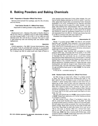 8. Baking Powders and Baking Chemicals
8.001 Preparation of Sample-Official Final Action
Remove entire sample from package, pass thru No. 20 sieve,
and mix thoroly.
8.002
Total Carbon Dioxide (1)-Official Final Action
(Applicable to baking powders contg added CaC03)
Reagent
Displacement soln.-Dissolve 100 g NaCI or Na2S04.10H20 in
350 mL H20. Add ca 1 g NaHC03 and 2 mL Me orange, 5.014(e),
and then enough H2S04 (1+5) or HCI (1+2) to make just acid
(decided pink). Stir until all CO2 is removed. This soln is used
in gas-measuring tube and leveling bulb and seldom needs
replacement.
8.003 Apparatus
Chittick apparatus.-Fig. 8:01. Connect decomposition flask,
A, by glass T-tube, B, provided with stopcock, C, to graduated
gas-measuring tube, D, connected in turn with leveling bulb, E.
For A always use 250 mL wide-mouth extn flask of Pyrex or
FIG. 8:01~hittick apparatus for gasometric determination of carbon
dioxide
143
other resistant glass fitted with 2-hole rubber stopper, thru one
hole of which passes extended tip of 25 mL buret, F, and thru
other, glass tube of same diam. as connecting T-tube. Use buret
graduated in mL at 20°, numbered at 5 mL intervals, and fitted
with extra-long tip bent to pass thru rubber stopper. Connect
glass tube leading from decomposition flask to T-tube with
rubber tubing to permit rotation of flask. Use gas-measuring
tube graduated in mL at 20° with 0 mark at point 25 mL below
top marking to allow for graduating upward from 0 to 25 mL
and downward from 0 to 200 mL. Connect gas-measuring tube
to ca 300 mL leveling bulb with long rubber tube.
(Available from Sargent-Welch Scientific Co.)
8.004 Determination (2)
Weigh 1.7 g prepd sample, 8.001, into flask A, and connect
flask with app., Fig. 8:01. Open stopcock C, and using leveling
bulb E, bring displacement soln to 10 mL graduation above 0
mark. (This 10 mL is practically equal to vol. of acid to be used
in decomposition.) Let app. stand 1-2 min fortemp. and pressure
within app. to come to room conditions.
Close stopcock, lower leveling bulb somewhat to reduce
pressure within app., and slowly add 10 mL H2S04 (1 +5) or HCI
(1 +2) to decomposition flask from buret F. To prevent escape
of liberated CO2 thru acid buret into air, at all times during
decomposition keep displacement soln at level lower in leveling
bulb than that in gas-measuring tube. Rotate and then vigorously
agitate flask to mix contents intimately. Let stand 5 min to
secure equilibrium. Equalize pressure in measuring tube, using
leveling bulb, and read vol. of gas in tube. Observe temp. of air
surrounding app. and also barometric pressure, and multiply
mL gas evolved by factor given in table, 52.007, for this temp.
and pressure.
% CO2 by wt = corrected reading/ 1O.
8.005 Residual Carbon Dioxide (3)-Official Final Action
(a) After drying on water bath.-Place 1.7 g baking powder
in clean, dry, 250 mL wide-mouth Soxhlet extn flask, A, Fig.
8:01. Add 20 mL H20. Put flask on cover of H20 bath (single or
mUltiple) in which boiling H2 0 is kept at const level of 5 cm
below top of bath. (H2 0 in bath must boil vigorously all thru
detn. Opening in cover of bath must be 7.5 cm diam. to prevent
flask from touching H20.) Evap. contents of flask until no
moisture is visible in residue or inside surface of flask. (Sample
should be completely dry in 1.5-2 hr.) Leave flask on H2 0 bath
2 hr more. Add 10 mL H2 0, and let stand until flask is at room
temp. (ca 1 hr).
Det. CO2 with Chittick app. as in 8.004, using correction factors
in 52.007. Shake flask vigorously until further shaking produces
no increase in reading.
(b) After drying in oven.-Place 1.7 g sample in clean, dry,
250 mL wide-mouth Soxhlet extn flask, A, Fig. 8:01. Tap flask
to spread sample evenly on bottom. Add 10 mL H2 0 with pipet.
Stir with glass rod to break up powder that may have caked on
bottom of flask. Wash down stirring rod and sides of flask with
10 mL H20. Place flask on shelf near center of air oven set at
100±2°, and evap. to dryness. After 5 hr, remove from oven,
add 10 mL H20, and cool to same temp. as air surrounding
Chittick app., 8.003. Det. CO2 in residue with Chittick app., using
correction factors in 52.007. Shake flask vigorously until further
shaking produces no increase in reading.
 