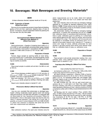 10. Beverages: Malt Beverages and Brewing Materials*
BEER
(Unless otherwise directed, express results as % by wt.)
10.001 Preparation of Sample
Official Final Action
Remove CO2 by transferring sample to large flask and shaking,
gently at first and then vigorously, keeping temp. of beer at
20-25°. If necessary, remove suspended material by passing the
CO2-free beer thru dry filter paper.
10.002
Color
Spectrophotometric Method (Standard
Reference Color Method) (11
Official Final Action
Apparatus
Spectrophotometer.-Capable of isolating band width of ,;:;1
nm at 430 nm with wavelength and photometer scales checked
and corrected for inaccuracies in accordance with instructions
contained in NBS Letter Circular LC-1017 of Jan. 1967.
10.003 Preparation of Sample
Partially degas sample by opening bottle at room temp.,
pouring contents into 1 L erlenmeyer, and swirling gently. Avoid
formation of turbidity, and conduct partial degassing and read-
ings as rapidly as possible.
10.004 Determination
Place prepd sample in suitable cell and det. A at 430 nm and
at 700 nm.
10.005 Calculations
Calc. A from thickness at which read to 1,1," (1.27 em) (Av.). If
(A y, at 430 nm) X 0.039 > (A v. at 700 nm), sample is assumed "free of
turbidity" and color is calcd as follows:
Beer color intensity = 10 x (A y, at 430 nm)' If (A v. a1700 nm) > 0.039
X (A v. at 430 nm), clarify sample by centrfg or filtering, and redet.
A.
Report color intensity values to nearest 0.1 unit.
10.006
Photometric Method-Official Final Action
Apparatus
Use any com. available filter photometer or abridged spec-
trophtr utilizing moderately broad spectral band and having
adequate sensitivity. Use light filter with peak T in range 420-450
nm (blue-violet) for max. sensitivity and precision. (Filters for
wavelengths in blue or blue-green range may also be used, but
result in reduced precision.) Cell should be of such size, if
possible, as to give A values between 0.187 and 0.699 (20-65%
T), where max. precision is achieved. Use same size cell for
both color measurement and calibration.
10.007 Calibration of Photometers
Beer calibration method.-For each color intensity value for
which measurements are to be made, obtain 6-8 replicate
bottles of beer which are low in air content and have been
pasteurized.
Det. color intensity value of the beer by averaging readings
obtained for ?o2 bottles by Standard Reference Color (SRC)
Method, 10.004. If these values must be obtained from another
laboratory, ship bottles of beer by the fastest available method,
marked to avoid rough handling.
Det. photometer reading of the beer by averaging readings
obtained for ?o2 bottles with wavelength and cell as in 10.006.
Calc. calibration factor in accordance with photometer instruc-
tions or prep. calibration curve by plotting A or photometer
scale reading against the SRC value for sample, assuming that
curve passes thru origin. This calibration will be accurate only
for readings in immediate vicinity of calibration point. If it is
desired to accurately measure color intensity of >1 sample or
colors over range of values, calibrate photometer for each
sample or use beers having colors which cover desired range.
Calc. avo calibration factor or prep. avo calibration curve.
10.008 Preparation of Sample
See 10.003.
10.009 Determination
Place sample in cell and det. photometer reading. Calc. color
intensity value, using calibration factor or calibration curve.
Report color to nearest 0.1 unit.
Total Haze after Chilling (2)-Official Final Action
10.010 Reagents
(Use turbidity-free distd H2 0 thruout.)
(a) Hydrazine sulfate soln.-l%. Dissolve 1.000 g H4 N2 .H2S04
in H20 (may require 4-6 hr) and dil. to 100 mL.
(b) Stock formazin suspension.-Dissolve 2.500 g hexame-
thylenetetramine (formin) in 25 mL H20 in 125 mL erlenmeyer,
pipet in 25 mL 1% hydrazine sulfate soln, and stopper flask.
Formazin begins to ppt in 6-8 hr and pptn is complete within
24 hr. Prep. every 3 months.
(c) 1000 Turbidity std.-Oil. 14.5 mL well mixed stock sus-
pension, (b), to 1 L with H2 0 in vol. flask. Prep. weekly. (1000
formazin turbidity units (FTU) on empirical formazin turbidity
scale represents reflectance of insol. reaction products of 0.0725
g hydrazine sulfate with 0.7250 g hexamethylenetetramine dild
to 1 L.)
(d) Working stds for visual method.-Prep. suitable dilns,
daily, of 1000 turbidity std with H20. FTU stds <100 are suitable
for fresh beers; higher stds may be required for older samples.
Use increments of 10 FTU for stds <100 FTU; in 20 FTU
increments for 100-200; and in 50 FTU increments for >200
FTU.
Visual Method
10.011 Apparatus
(a) Clark Turbidimeter, Model CL T.-Code 648. Available from
Cargille Scientific Inc., 55 Commerce Rd, Cedar Grove, NJ 07009.
* Many methods in this chapter have been tested by both American Society of Brewing Chemists and Association of Official Analytical Chemists and
have been adopted by both Associations. See "Methods of Analysis, A.S.B.C.," 7th rev. ed., 1976.
162
 