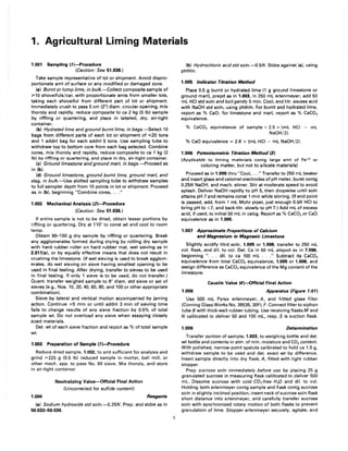 1. Agricultural liming Materials
1.001 Sampling (1)--Procedure
(Caution: See 51.036.)
Take sample representative of lot or shipment. Avoid dispro-
portionate amt of surface or any modified or damaged zone.
(a) Burnt or lump lime, in bulk.-Collect composite sample of
;;.10 shovelfuls/car, with proportionate amts from smaller lots,
taking each shovelful from different part of lot or shipment.
Immediately crush to pass 5 cm (2") diam. circular opening, mix
thoroly and rapidly, reduce composite to ca 2 kg (5 Ib) sample
by riffling or quartering, and place in labeled, dry, air-tight
container.
(b) Hydrated lime and ground burnt lime, in bags.-Select 10
bags from different parts of each lot or shipment of :%20 tons
and 1 addnl bag for each addnl 5 tons. Use sampling tube to
withdraw top to bottom core from each bag selected. Combine
cores, mix thoroly and rapidly, reduce composite to ca 1 kg (2
Ib) by riffling or quartering, and place in dry, air-tight container.
(c) Ground limestone and ground marl, in bags.-Proceed as
in (b).
(d) Ground limestone, ground burnt lime, ground marl, and
slag, in bulk.-Use slotted sampling tube to withdraw samples
to full sampler depth from 10 points in lot or shipment. Proceed
as in (b), beginning "Combine cores, ..."
1.002 Mechanical Analysis (2)--Procedure
(Caution: See 51.036.)
If entire sample is not to be dried, obtain lesser portions by
riffling or quartering. Dry at 110° to canst wt and cool to room
temp.
Obtain 90-150 g dry sample by riffling or quartering. Break
any agglomerates formed during drying by rolling dry sample
with hard rubber roller on hard rubber mat, wet sieving as in
2.011(a), or by equally effective means that does not result in
crushing the limestone. (If wet sieving is used to break agglom-
erates, do wet sieving on sieve having smallest opening to be
used in final testing. After drying, transfer to sieves to be used
in final testing. If only 1 sieve is to be used, do not transfer.)
Quant. transfer weighed sample to 8" diam. std sieve or set of
sieves (e.g., Nos. 10,20,40,60,80, and 100 or other appropriate
combination).
Sieve by lateral and vertical motion accompanied by jarring
action. Continue ;;.5 min or until addnl 3 min of sieving time
fails to change results of any sieve fraction by 0.5% of total
sample wt. Do not overload any sieve when assaying closely
sized materials.
Det. wt of each sieve fraction and report as % of total sample
wt.
1.003 Preparation of Sample (1)--Procedure
Reduce dried sample, 1.002, to amt sufficient for analysis and
grind ;;.225 g (0.5 Ib) reduced sample in mortar, ball mill, or
other mech. app. to pass No. 60 sieve. Mix thoroly, and store
in air-tight container.
Neutralizing Value-Official Final Action
(Uncorrected for sulfide content)
1.004 Reagents
(a) Sodium hydroxide std soln.-O.25N. Prep. and stdze as in
50.032-50.036.
(b) Hydrochloric acid std soln,-O.5N. Stdze against (a), using
phthln.
1.005 Indicator Titration Method
Place 0.5 g burnt or hydrated lime (1 g ground limestone or
ground marl), prepd as in 1.003, in 250 mL erlenmeyer; add 50
mL HCI std soln and boil gently 5 min. Cool, and titr. excess acid
with NaOH std soln, using phthln. For burnt and hydrated lime,
report as % CaD; for limestone and marl. report as % CaC03
equivalence.
% CaC03 equivalence of sample = 2.5 x (mL HCI - mL
NaOH/2).
% CaD equivalence = 2.8 x (mL HCI - mL NaOH/2).
1.006 Potentiometric Titration Method (3)
(Applicable to liming materials contg large amt of Fe+2 or
coloring matter, but not to silicate materials)
Proceed as in 1.005 thru "Cool, ..." Transfer to 250 mL beaker
and insert glass and calomel electrodes of pH meter, buret contg
0.25N NaOH, and mech. stirrer. Stir at moderate speed to avoid
splash. Deliver NaOH rapidly to pH 5, then dropwise until soln
attains pH 7 and remains canst 1 min while stirring. (If end point
is passed, add, from 1 mL Mohr pipet, just enough 0.5N HCI to
bring pH to <7, and back-titr. slowly to pH 7.) Add mL of excess
acid, if used, to initial 50 mL in calcg. Report as % CaCOa or CaD
equivalence as in 1.005.
1.007 Approximate Proportions of Calcium
and Magnesium in Magnesic Limestone
Slightly acidify titrd soln, 1.005 or 1.006, transfer to 250 mL
vol. flask, and dil. to vol. Det. Ca in 50 mL aliquot as in 7.096,
beginning " ... dil. to ca 100 mL ..." Subtract its CaCOa
equivalence from total CaCOa equivalence, 1.005 or 1.006, and
assign difference as CaCOa equivalence of the Mg content of the
limestone.
Caustic Value (4)-Official Final Action
1.008 Apparatus (Figure 1:01)
Use 500 mL Pyrex erlenmeyer, A, and fritted glass filter
(Corning Glass Works No. 39535, 30F), F. Connect filter to siphon
tube B with thick-wall rubber tubing. Use receiving flasks M and
N calibrated to deliver 50 and 100 mL, resp. S is suction flask.
1.009 Determination
Transfer portion of sample, 1.003, to weighing bottle and det.
wt bottle and contents in atm. of min. moisture and CO2 content.
With polished, narrow-point spatula calibrated to hold ca 1.5 g,
withdraw sample to be used and det. exact wt by difference.
Insert sample directly into dry flask, A, fitted with tight rubber
stopper.
Prep. sucrose soln immediately before use by placing 25 g
granulated sucrose in measuring flask calibrated to deliver 500
mL. Dissolve sucrose with cold CO2-free H20 and dil. to vol.
Holding both erlenmeyer contg sample and flask contg sucrose
soln in slightly inclined position, insert neck of sucrose soln flask
short distance into erlenmeyer, and carefully transfer sucrose
soln with synchronized rotary motion of both flasks to prevent
granulation of lime. Stopper erlenmeyer securely, agitate, and
 