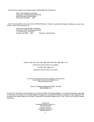 Direct inquiries related to the scientific content of Official Methods of Analysis to:
Editor, Official Methods of Analysis
Association of Official Analytical Chemists
Box 540, Benjamin Franklin Station
Washington, DC 20044 USA
Direct inquiries related to the procurement of Official Methods of Analysis, supplements (Changes in Methods). Journal of the
AOAC, or other AOAC publications to:
Assistant Business Manager, Publications
Association of Official Analytical Chemists
1111 N 19th Street (Suite 210)
Arlington, VA 22209 USA (Telephone: 703-522-3032)
COPYRIGHT 1920,1925, 1931, 1936, 1940, 1945, 1950, 1955, 1960, 1965, BYTHE
ASSOCIATION OF OFFICIAL AGRICULTURAL CHEMISTS
AND 1970, 1975, 1980 BY THE
ASSOCIATION OF OFFICIAL ANALYTICAL CHEMISTS
The methods of the Association were also copyrighted in 1916, when they
were published in the Journal of the Association of
Official Agricultural Chemists
Library of Congress Catalog Card Number: 20-21343
ISBN 0-935584-14-5
A copy of the 13th edition of this publication is on file with the Office of the Federal Register. U. S. Government Agencies may apply
to the Director of the Office of the Federal Register for approval to incorporate this edition by reference in their regulations. The
procedures that Federal agencies must follow in applying for the Director's approval are in Title 1, Part 51 of the Code of Federal
Regulations.
Composed by
Monotype Composition Company, Inc.
Baltimore, Maryland
Printed and bound by
George Banta Company, Inc.
Menasha, Wisconsin
ii
 