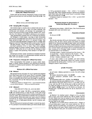 AOAC METHODS (1980)
2.163 * Acid-Forming or Nonacid-Forming *
Quality (59)-Official Final Action
Fusion with std amt Na2C03 followed by neutzn of melt with
excess acid and back-titrn with std NaOH. See 2.141-2.142, 11th
ed.
PEAT
(Moss, humus, and reed-sedge types)
2.164 Sampling (60)-Procedure
Use slotted single or double tube or slotted tube and rod, all
with pointed ends and min. 1" diam. for loose materials. Use
cutting type core sampler, with plunger, for compressed ma-
terials. Pennsylvania State Forage Sampler (NASCO, 901 Janes-
ville Ave, Fort Atkinson, WI 53538) is satisfactory core sampler.
Take representative sample from lot or shipment as follows:
(a) Packaged or baled peats.-Lay bag or bale horizontally
and remove core diagonally from end to end. From lots of 1-10
bags, sample all bags; from lots of ;;.11, sample 10 bags. Take
1 core from each bag sampled; except for lots of 1-4 bags, take
diagonal cores from each bag and addnl cores to total ;;.5 cores.
(b) Bulk samples.-Draw ;;.10 cores from different regions.
(c) Small containers (10 Ib or less).-Take entire package.
Working rapidly to prevent moisture losses, reduce composite
sample to ~500 g (by wt) or 2 L (by vol.) by mixing on clean
plastic or paper and quartering. Place sample in air-tight con-
tainer.
Sampling by random "grab" procedure is necessary if particle
size range is to be detd or if representative sample cannot be
taken with core sampler as above.
2..165 Preparation of Sample (61)-Official Final Action
Place representative field sample on square rubber sheet,
paper, or plastic. Reduce sample to amt required by quartering
and place in moisture-proof container. Work rapidly to prevent
moisture losses.
Moisture (61)-Official Final Action
2.166 Method I
Mix sample thoroly and place 10-12 g in ignited and weighed
(with fitted heavy-duty AI foil cover) Vycor or porcelain evapg
dish, ;;.75 mL capacity. Crush soft lumps with spoon or spatula.
Cover immediately with AI foil cover and weigh to nearest mg.
Dry, uncovered, 16 hr at 105°. Remove from oven, cover tightly,
cool, and weigh.
% Moisture (report to nearest 0.1 %) = (g as-received sample
- g oven-dried sample) x 100/g as-received sample.
2.167 Method /I
(Use when pH, N, fiber, etc., are to be detd.)
Mix thoroly and weigh 100-300 g representative sample,
2.165, and spread evenly on large flat pan. Crush soft lumps
with spoon or spatula and let come to moisture equilibrium with
room air ;;.24 hr. Stir occasionally to maintain max. air exposure
of entire sample. When wt is const, calc. loss in wt as % moisture
removed by air drying. Grind representative portion air-dried
sample 1-2 min in high-speed blender; use for moisture, ash,
and N detns.
Mix air-dried, ground sample and weigh, to nearest mg, equiv.
of 10 g sample on as-received basis (g air-dried sample equiv.
* Surplus method--see inside front cover.
PEAT 27
to 10.0 g as-received sample = 10.0 - [(10.0 x % moisture
removed)/100j). Place weighed sample in ignited and weighed
(with fitted heavy duty AI foil cover) Vycor or porcelain evapg
dish and proceed as in 2.166.
% Moisture (report to nearest 0.1%) = (10.0 - g oven-dried
sample) x 10.0.
2.168
Mechanical Analysis for Determination of
Particle Size Range (60)-Procedure
Apparatus
Mechanical sieve shaker.-With 8" diam., Nos. 8 and 20 sieves
equipped with cover and bottom pan.
2.169 Preparation ofSample
Air-dryas in 2.167.
2.170 Determination
Mix thoroly and place 20.0 g air-dried sample on No.8 sieve
nested on No. 20 sieve. Secure sieves and shake at suitable
speed 10 min. Remove and weigh foreign matter, such as sticks,
stones, and glass, from No.8 fraction. Weigh fractions of peat
retained on Nos. 8 and 20 sieves and portion collected in bottom
pan. Convert fraction and sample wts to as-received basis and
calc. in terms of %. (If foreign matter is absent, conversion to
as-received basis is not necessary.)
% Foreign matter = fraction removed from No.8 sieve x 100;
% Coarse fiber = fraction retained on No.8 sieve x 100;
% Medium fiber = fraction retained on No. 20 sieve x 100;
% Fine = fraction collected in pan x 100.
If mech. sieve shaker is not available, use hand sieving.
Conduct sieving by appropriate lateral and vertical motions
accompanied by jarring action. Continue until no appreciable
change is noted in sieve fraction.
pH (60)-Procedure
2.171 Apparatus and Reagents
(a) pH meter.-Battery-operated or on elec. line with voltage
regulator.
(b) Carbon dioxide-free water.-See 50.007.
(c) Acid potassium phthalate buffer soln.~.05m. See
50.007(c).
(d) Phosphate buffer soln.~.025m. See 50.007(d).
(e) Calcium chloride solns (Method II only).-( 1) Stock soln.-
1.0M. Dissolve 147 g CaCI2.2H20 in H20 in 1 L vol. flask, cool, dil.
to vol., and mix. Oil. 15 mL of this soln to 200 mL with H20 in
vol. flask and stdze by titrg 25 mL aliquot dild soln. with std
0.1N AgN03, 50.029, using 1 mL 5% K2CrO. as indicator. (2)
Working soln.~.01M (pH 5.0-6.5). Oil. 20 mL stock soln. to 2
L with H20.
2.172 Determination
(a) Method I (in distilled water).-Weigh ca 3.0 g air-dried
peat or equiv. amt moist material into 100 mL beaker. Add 50
mL H20. (Addnl H20 may be needed for very fibrous materials
such as sphagnum moss peat.) Let soak 30 min, with occasional
stirring. Read on pH meter.
(b) Method II (in 0.01M calcium chloride soln).- Weigh ca
3.0 g air-dried peat or equiv. amt moist material into 100 mL
beaker. Add 50 mL 0.01M CaCI2 • Let soak 30 min, with occasional
stirring. Read on pH meter. Report results as pH in 0.01M CaCI2
soln. (pH values in CaCl, soln. are usually ca 0.5--0.8 units lower
 