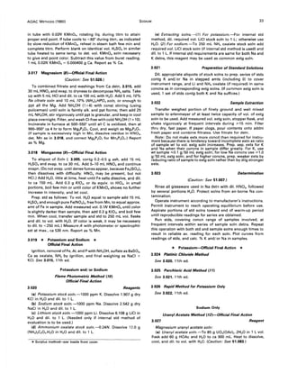 AOAC METHODS (1980) SODIUM 33
in tube with 0.02N KMnO., rotating liq. during titrn to attain
proper end point. If tube cools to <60° during titrn, as indicated
by slow reduction of KMnO., reheat in steam bath few min and
complete titrn. Perform blank on identical vol. H2SO. in similar
tube heated to same temp. to det. vol. KMnO. soln necessary
to give end point color. Subtract this value from buret reading.
1 mL 0.02N KMnO. = 0.000400 g Ca. Report as % Ca.
3.017 Magnesium (B)-Official Final Action
(Caution: See 51.026.)
To combined filtrate and washings from Ca detn, 3.015, add
30 mL HN03and evap. to dryness to decompose NH. salts. Take
up with 5 mL HCI and dil. to ca 100 mL with H20. Add 5 mL 10%
Na citrate soln and 10 mL 10% (NH')2HPD. soln, or enough to
ppt all the Mg. Add NH.OH (1 +4) with const stirring (using
policeman) until soln is faintly alk. and ppt forms; then add 25
mL NH.OH, stir vigorously until ppt is granular, and keep in cool
place overnight. Filter, and wash CI-free with cold NH.OH (1 +10).
Incinerate in furnace at 500--550° until all C is oxidized, then at
900--950° ca 4 hr to form Mg2P20 7. Cool, and weigh as Mg,P,07.
(If sample is excessively high in Mn, dissolve residue in HN03,
det. Mn as in 3.018, and correct Mg,P207 for Mn2P20 7.) Report
as % Mg.
3.018 Manganese (9)-Official Final Action
To aliquot of Soln I, 3.005, contg 0.2-0.5 g ash, add 15 mL
H2SO. and evap. to ca 30 mL. Add 5--10 mL HN03and continue
evapn. (Do not evap. until dense fumes appear, because Fe2(SO')3
then dissolves with difficulty. HN03 may be present, but not
Hel.) Add H20, little at time, heat until Fe salts dissolve, and dil.
to ca 150 mL. Add 0.3 g KID., or its equiv. in HIO., in small
portions, boil few min or until color of KMnO. shows no further
increase in intensity, and let cool.
Prep. std as follows: To vol. H20 equal to sample add 15 mL
H2SO. and enough pure Fe(N03)" free from Mn, to equal approx.
amt of Fe in sample. Add measured vol. O.lN KMnO. until color
is slightly darker than sample, then add 0.3 g KIO., and boil few
min. When cool, transfer sample and std to 250 mL vol. flasks
and dil. to vol. with H20. (If color is weak, it may be necessary
to dil. to <250 mL.) Measure A with photometer or spectrophtr
set at max., ca 530 nm. Report as % Mn.
3.019 * Potassium and Sodium *
Official Final Action
Ignition, removal of Fe, AI, and Pwith NH.OH, sulfate as 8aSO.,
Ca as oxalate, NH3 by ignition, and final weighing as NaCI +
KCI. See 3.015, 11th ed.
Potassium and/or Sodium
Flame Photometric Method (10)
Official Final Action
3.020 Reagents
(a) Potassium stock soln.-l000 ppm K. Dissolve 1.907 g dry
KCI in H20 and dil. to 1 L.
(b) Sodium stock soln.-l000 ppm Na. Dissolve 2.542 9 dry
NaCI in H20 and dil. to 1 L.
(c) Lithium stock soln. -1 000 ppm Li. Dissolve 6.108 g LiCI in
H20 and dil. to 1 L. (Needed only if internal std method of
evaluation is to be used.)
(d) Ammonium oxalate stock soln.-0.24N. Dissolve 17.0 g
(NH.),C20 •.H20 in H20 and dil. to 1 L.
*Surplus method-see inside front cover.
(e) Extracting solns.-(1) For potassium.-For internal std
method, dil. required vol. LiCI stock soln to 1 L; otherwise use
H20. (2) For sodium.-To 250 mL NH. oxalate stock soln add
required vol. LiCI stock soln Of internal std method is used) and
dil. to 1 L. If internal std requirements are same for both Na and
K detns, this reagent may be used as common extg soln.
3.021 Preparation of Standard Solutions
Oil. appropriate aliquots of stock solns to prep. series of stds
contg K and/or Na in stepped amts (including 0) to cover
instrument range, and Li and NH. oxalate (if required) in same
concns as in corresponding extg solns. (If common extg soln is
used, 1 set of stds contg both K and Na suffices.)
3.022 Sample Extraction
Transfer weighed portion of finely ground and well mixed
sample to erlenmeyer of at least twice capacity of vol. of extg
soln to be used. Add measured vol. extg soln, stopper flask, and
shake vigorously at frequent intervals during ;315 min. Filter
thru dry, fast paper. If paper clogs, pour contents onto addnl
fresh paper and combine filtrates. Use filtrate for detn.
Note: Do not make exts more concd than required for instru-
ment because there is tendency toward incomplete extn as ratio
of sample wt to vol. extg soln increases. Prep. sep. exts for K
and Na when their concns in sample differ greatly. For K, use
wt sample "';0.1 g/50 mL extg soln; for low Na concns use ;31.0
g/50 mL extg soln; and for higher concns, prep. weaker exts by
reducing ratio of sample to extg soln rather than by dilg stronger
exts.
3.023 Determination
(Caution: See 51.007.)
Rinse all glassware used in Na detn with dil. HN03, followed
by several portions H20. Protect solns from air-borne Na con-
tamination.
Operate instrument according to manufacturer's instructions.
Permit instrument to reach operating equilibrium before use.
Aspirate portions of std solns toward end of warm-up period
until reproducible readings for series are obtained.
Run stds, covering concn range of samples involved, at
frequent intervals within series of sample soln detns. Repeat
this operation with both std and sample solns enough times to
result in reliable avo reading for each soln. Plot curves from
readings of stds, and calc. % K and/ or Na in samples.
* Potassium-Official Final Action *
3.024 Platinic Chloride Method
See 3.020, 11th ed.
3.025 Perchloric Acid Method (17)
See 3.021, 11th ed.
3.026 Rapid Method for Potassium Only
See 3.022, 11th ed.
Sodium Only
Uranyl Acetate Method (12)-Official Final Action
3.027 Reagent
Magnesium uranyl acetate soln:
(a) Uranyl acetate soln.-To 85 g U02(OAc)2 .2H20 in 1 L vol.
flask add 60 g HOAc and H20 to ca 900 mL. Heat to dissolve,
cool, and dil. to vol. with H20. (Caution: See 51.083.)
 