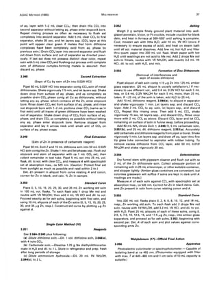 AOAC METHODS (1980) MOLYBDENUM 37
of aq. layer with 1-2 mL clear CCI.; then drain this CCI. into
second separator without letting aq. phase enter stopcock bore.
Repeat rinsing process as often as necessary to flush ext
completely into second separator. Add 5 mL clear CCI. to first
separator, shake 30 sec, and let layers sep. (CCI. layer at this
point will appear clear green if metals that form dithizone
complexes have been completely extd from aq. phase by
previous extn.) Drain CCI.layer into second separator and flush
ext down from surface and out of separator as directed previ-
ously. If last ext does not possess distinct clear color, repeat
extn with 5 mL clear CCI. and flushing-out process until complete
extn of dithizone complex-forming metals is assured; then
discard aq. phase.
3.048 Second Extraction
(Sepn of Cu by extn of Zn into 0.02N HCI)
Pipet 50 mL 0.02N HCI into separator contg CCI. soln of metal
dithizonates. Shake vigorously 1.5 min, and let layers sep. Shake
down drop from surface of aq. phase, and as completely as
possible drain CCI. phase contg all Cu as dithizonate, without
letting any aq. phase, which contains all the Zn, enter stopcock
bore. Rinse down CCI. ext from surface of aq. phase, and rinse
out stopcock bore with 1-2 mL portions clear CCI. (same as in
first extn) until all traces of green dithizone have been washed
out of separator. Shake down drop of CCI. from surface of aq.
phase, and drain CCI. as completely as possible without letting
any aq. phase enter stopcock bore. Remove stopper from
separator and lay it across neck until small amt of CCI. on
surface of aq. phase evaps.
3.049 Final Extraction
(Extn of Zn in presence of carbamate reagent)
Pipet 50 mL Soln 2 and 10 mL dithizone soln into 50 mL 0.02N
HCI soln contg the Zn. Shake 1 min and let phases sep. Flush out
stopcock and stem of separator with ca 1 mL CCI. ext; then
collect remainder in test tube. Pipet 5 mL ext into 25 mL vol.
flask, dil. to vol. with clear CCI., and measure A with spectrophtr
set at absorption max., ca 525 nm. (Caution: Protect final ext
from sunlight as much as possible and read within 2 hr.)
Det. Zn present in aliquot from curve relating A and concn,
correct for Zn in blank, and calc. % Zn in sample.
3.050 Standard Curve
Place 0, 5, 10, 15, 20, 25, 30, and 35 mL Zn working std soln
in 100 mL vol. flasks. To each flask add 1 drop Me red and
neutze with IN NH.OH; then add 4 mL IN HCI and dil. to vol.
Proceed exactly as for ash solns, beginning with first extn, and
using 10 mL aliquots of each of the Zn solns (0,5, 10, 15,20,25,
30, and 35 f.Lg In, resp.). Construct std curve by plotting f.Lg In
againstA.
Single Color Method (16)
3.051 Reagents
See 3.044-3.045 plus following:
(a) Dilute dithizone soln.-Dil. 1 vol. dithizone soln, 3.044(e),
with 4 vols CCI•.
(b) Carbamate soln.-Dissolve 1.25 g Na diethyldithiocarba-
mate in H20 and dil. to 1 L. Store in refrigerator and prep. fresh
after long periods of storage.
(c) Dilute ammonium hydroxide.-Dil. 20 mL IN NH.OH,
3.044(c), to 2 L.
3.052 Ashing
Weigh 2 g sample finely ground plant material into well-
glazed porcelain, Vycor, or Pt crucible, include crucible for blank
detn, and heat in furnace at 500-550° until ashing is complete.
Cool, moisten ash with little H20, add 10 mL IN HCI (more if
necessary to ensure excess of acid), and heat on steam bath
until all sol. material dissolves. Add few mL hot H20 and filter
thru quant. paper into 200 mL vol. flask. Wash paper with hot
H20 until washings are not acid to Me red. Add 2 drops Me red
soln to filtrate, neutze with IN NH.OH, add exactly 3.2 mL IN
HCI, dil. to vol. with H2 0, and mix.
3.053 Formation of Zinc Dithizonate
(Removal of interferences and
sepn of excess dithizone)
Pipet aliquot of ash soln contg ~ 15 f.Lg In into 125 mL amber
glass separator. (25 mL aliquot is usually satisfactory.) If nec-
essary to use different vol., add 0.4 mL 0.2N HCI for each 5 mL
less, or 0.4 mL 0.2N NH.OH for each 5 mL more, than 25 mL
taken. If <25 mL of the soln is taken, add H20 to 25 mL.
Add 10 mL dithizone reagent, 3.044(e), to aliquot in separator
and shake vigorously 1 min. Let layers sep. and discard CCI.
layer. Add 2 mL CCI. to aq. soln, let layers sep., and discard
CCI•. Repeat this rinsing once. Then add 5 mL CCI., shake
vigorously 15 sec, let layers sep., and discard CCI•. Rinse once
more with 2 mL CCI. as above. Discard CCI. layer and let CCI.
remaining on surface of soln in funnel evap. before proceeding.
Add 40 mL NH. citrate Soln 1, 3.045(1), 5 mL carbamate soln,
3.051(b), and 25 mL dil. dithizone reagent, 3.051(a). Accurately
add carbamate and dithizone reagents from pipet or buret. Shake
vigorously 1 min. Let layers sep. and draw off aq. layer thru fine
tip glass tube connected to aspirator with rubber tubing. To
remove excess dithizone from CCI. layer, add 50 mL O.OlN
NH.OH and shake vigorously 30 sec.
3.054 Determination
Dry funnel stem with pipestem cleaner and flush out with ca
2 mL of the Zn dithizonate soln. Collect adequate portion of
remaining soln in 25 mL erlenmeyer, or other suitable container,
and stopper tightly. (Amber glass containers are convenient, but
colorless glassware will suffice if solns are kept in dark until A
readings are made.)
Measure A of each soln against CCI. with spectrophtr set at
absorption max., ca 535 nm. Correct for Zn in blank detns. Calc.
amt In present in soln from curve relating concn and A.
3.055 Standard Curve
Into 200 mL vol. flasks place 0, 2, 4, 6, 8, 10, 12, and 14 mL,
resp., Zn working std soln. To each flask add 2 drops Me red
soln, neutze with IN NH.OH, add 3.2 mL IN HCI, and dil. to vol.
with H20. Pipet 25 mL aliquots of each of these solns, contg 0,
2.5,5,7.5, 10, 12.5, 15, and 17.5 f.Lg Zn, resp., into amber glass
separators, and proceed as for ash solns, 3.053, beginning with
second par. Det. A of each soln and plot values against corre-
sponding amts In.
Molybdenum (17)-Official Final Action
3.056 Apparatus
Photoelectric colorimeter or spectrophotometer.- Capable of
isolating band at ca 465 nm. (Photometer equipped with filter
with max. Tat 440-460 nm and 1 cm cells of 10 mL capacity is
suitable.)
 