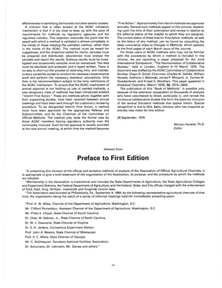 effectiveness in identifying Salmonella and other enteric isolates.
A criticism that is often leveled at the AOAC validation
mechanism is that it is too slow to keep up with the pace of
requirements for methods by regulatory agencies and the
regulated industry. This objection overlooks the point that the
speed with which a method is validated is almost completely in
the hands of those needing the validated method, rather than
in the hands of the AOAC. The method must be tested for
ruggedness, and the directions tested for clarity; samples must
be prepared and distributed; laboratories must analyze the
samples and report the results. Dubious results must be inves-
tigated and occasionally samples must be reanalyzed. The data
must be tabulated and analyzed, and a report written. There is
no way to short-cut the process of obtaining intra- and interlab-
oratory variability except to conduct the necessary experimental
work and perform the necessary statistical calculations. Only
then is the recommendation subject to the time restrictions of
the AOAC mechanism. To ensure that the AOAC mechanism of
annual approval is not holding up use of needed methods, a
new temporary class of methods has been introduced entitled
"Interim First Action." These are methods which, together with
their supporting studies, have been received between annual
meetings and have been sent through the customary reviewing
procedure. To be designated Interim First Action, a method
must have been approved by the appropriate Referee and
Subcommittee, and by the Chairman of the Committee on
Official Methods. The method only lacks the formal vote by
those AOAC members having regulatory authority over the
commodity involved. Such formal approval is usually provided
at the next annual meeting, at which time the method becomes
"First Action." Approximately five interim methods are approved
annually. Several such methods appear in this volume, depend-
ing upon the time of their submission and review in relation to
the editorial status of the chapter to which they are assigned.
The current status of these Interim First Action methods, as well
as the status of any method, can be found by consulting the
latest cumulative index to Changes in Methods, which appears
as the final pages of each March issue of the Journal.
For those users of AOAC methods who may not be familiar
with the procedures by which a method is included in this
volume, we are reprinting a paper prepared for the Joint
International Symposium, "The Harmonization of Collaborative
Studies," held in London, England 9-10 March 1978. The
document was drafted by the AOAC Committee on Collaborative
Studies: Elwyn D. Schall, Chairman; Charles W. Gehrke, William
Horwitz, Anthony J. Malonski, James P. Minyard, Jr., Forrest W.
Quackenbush, and Ernest S. Windham. This paper appeared in
Analytical Chemistry (March 1978), 50, 337A-340A.
The publication of this "Book of Methods" is possible only
because of the extensive cooperation of thousands of analysts
who have volunteered to direct, participate in, and review the
numerous collaborative studies that form the basis for inclusion
of the several thousand methods that appear herein. Special
recognition is due to Mrs. Betty Johnson who has prepared an
entirely new index for this edition.
28 September, 1979
William Horwitz, Ph.D.
Editor
Abstract from
Preface to First Edition
"In presenting this revision of the official and tentative methods of analysis of the Association of Official Agricultural Chemists, it
is appropriate to give a brief statement of the organization of the Association, its purpose, and the procedure by which the methods
are adopted.
"Membership in the Association is institutional and includes the State Departments of Agriculture, the State Agricultural Colleges
and Experiment Stations, the Federal Department of Agriculture, and the Federal, State, and City offices charged with the enforcement
of food, feed, drug, fertilizer, insecticide and fungicide control laws.
"The Association was founded at Philadelphia, Pa., September 9, 1884, by the following representative agricultural chemists of that
time, the organization being the result of a series of informal meetings held the immediately preceding years:
"Prof. H. W. Wiley, Chemist of the Department of Agriculture, Washington, D.C.
Mr. Clifford Richardson, Assistant Chemist of the Department of Agriculture, Washington, D.C.
Mr. Philip E. Chazal, State Chemist of South Carolina.
Dr. Chas. W. Dabney, Jr., State Chemist of North Carolina.
Dr. W. J. Gascoyne, State Chemist of Virginia.
Dr. E. H. Jenkins, Connecticut Experiment Station.
Prof. John A. Meyers, State Chemist of Mississippi.
Prof. H. C. White, State Chemist of Georgia.
Mr. C. DeGhequier, Secretary National Fertilizer Association.
Dr. Schumann, Dr. Lehmann, Mr. Gaines and others."
iv
 