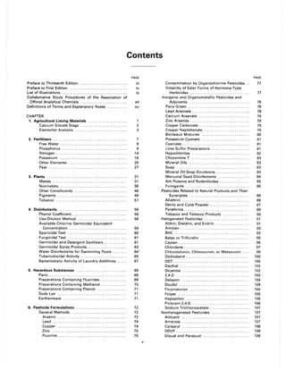 Contents
Preface to Thirteenth Edition ......................... .
Preface to First Edition .............................. .
List of Illustrations .................................. .
Collaborative Study Procedures of the Association of
Official Analytical Chemists ........................ .
Definitions of Terms and Explanatory Notes .......... .
CHAPTER
1. Agricultural Liming Materials .................... .
Calcium Silicate Slags ........................ .
Elemental Analysis ........................... .
2. Fertilizers ....................................... .
Free Water ................................... .
Phosphorus .................................. .
Nitrogen ..................................... .
Potassium ................................... .
Other Elements ............................... .
Peat ......................................... .
3. Plants .......................................... .
Metals ....................................... .
Nonmetals ................................... .
Other Constituents ........................... .
Pigments .................................... .
Tobacco ..................................... .
4. Disinfectants .................................... .
Phenol Coefficient ............................ .
Use-Dilution Method .......................... .
Available Chlorine Germicidal Equivalent
Concentration .............................. .
Sporicidal Test ............................... .
Fungicidal Test ............................... .
Germicidal and Detergent Sanitizers ........... .
Germicidal Spray Products .................... .
Water Disinfectants for Swimming Pools ....... .
Tuberculocidal Activity ........................ .
Bacteriostatic Activity of Laundry Additives .... .
5. Hazardous Substances .......................... .
Paint ......................................... .
Preparations Containing Fluorides ............. .
Preparations Containing Methanol ............. .
Preparations Containing Phenol ............... .
Soda Lye .................................... .
Earthenware ................................. .
6. Pesticide Formulations .......................... .
General Methods ............................. .
Arsenic .................................... .
Lead ....................................... .
Copper .................................... .
Zinc ....................................... .
Fluorine .................................... .
PAGE
iii
iv
ix
xii
xv
2
3
7
9
9
14
18
20
27
31
31
38
46
49
51
56
56
58
59
60
61
61
63
64 '
65
67
69
69
69
70
71
71
71
72
72
72
74
74
75
75
v
Contamination by Organochlorine Pesticides ..
Volatility of Ester Forms of Hormone-Type
Herbicides ............................... .
Inorganic and Organometallic Pesticides and
Adjuvants ................................ .
Paris Green ................................ .
Lead Arsenate .............................. .
PAGE
77
77
78
78
78
Calcium Arsenate. . . . . . . . . . . . . . . . . . . . . . . . . . . . 79
Zinc Arsenite. . . . . . . . . . . . . .. . . . . . . . . . . . . . . . . . 79
Copper Carbonate .. . . . . . . . . . . . . . . . . . . . . . . . . . 79
Copper Naphthenate . . . . . . . . . . . . . . . . . . . . . . . . . 79
Bordeaux Mixtures .......................... 80
Potassium Cyanate. . . . . . . . . . . . . . . . . . . . . . . . . . 81
Cyanides. . . . . . . . . . . . . . . . . . . . . . . . . . . . . . . . . . . . 81
Lime Sulfur Preparations. . . . . . . . . . . . . . . . . . . . . 81
Hypochlorites ............................... 82
Chloramine T ............................... 83
Mineral Oils. . . . . . . . . . . . . . . . . . . . . . . . . . . . . . . . . 83
Soap....................................... 83
Mineral Oil-Soap Emulsions. . . . . . . . . . . . . . .. . . 83
Mercurial Seed Disinfectants. . . . . . . . . . . . . .. . . 84
Ant Poisons and Rodenticides . . . . . . . . . . . . . . . . 85
Fumigants .................................. 85
Pesticides Related to Natural Products and Their
Synergists ................................ 86
Allethrin .................................... 86
Derris and Cube Powder. . . . . . . . . . . . . . . . . .. . . 87
Pyrethrins . . . . . . . . . . . . . . . . .. . . . . . . . . . . . . . . . . . 89
Tobacco and Tobacco Products .............. 90
Halogenated Pesticides ........................ 91
Aldrin, Dieldrin, and Endrin .................. 91
Amiben ..................................... 93
BHC ........................................ 93
Balan or Trifluralin .......................... 95
Captan . . . . . . . . . . . . . . . . . . . . . . . . . . . . . . . . . . . . . . 96
Chlordane. . . . . . . . . . . . . . . . . . . . . . . . . . . . . . . . . . . 97
Chlorotoluron, Chloroxuron, or Metoxuron . . . . 99
Dichlobenil .. . . .. . ... . . . .. .. . .. . . ... . . . .. ... . 100
DDT.. . . . ... . . ..... . .. . . . .. . ... . . . . .. . .... . . 100
Dacthal ..................................... 102
Dicamba .................................... 102
2,4-D ....................................... 103
Dalapon .................................... 104
Dicofol . . . . . . . . . . . . . . . . . . . . . . . . . . . . . . . . . . . . . . 104
Fluometuron ................................ 105
Folpet ...................................... 105
Heptachlor . . . . . . . . . . . . . . . . . . . . . . . . . . . . . . . . . . 105
Picloram-2,4-D .............................. 106
Sodium Trichloroacetate ......... " .. . . .... .. 107
Nonhalogenated Pesticides .................... 107
Aldicarb .................................... 107
Amitrole .................................... 107
Carbaryl .................................... 108
DDVP ................... '" ..... " . . ... . .. . . 108
Diquat and Paraquat ............. " . . . . . . . . . . 109
 