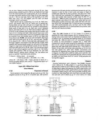 48 3. PLANTS AOAC METHODS (1980)
min at time. Repeat grinding frequently during 30 min; then
without delay, transfer quant. to 100 mL vol. flask with H20. Add
3 mL 5% uranyl acetate soln to ppt protein, dil. to vol. with H20,
mix well, and centrf. portion of mixt. Pipet 10 mL clear supernate
into 25 x 150 mm test tube. Add ca 100 mg Celite, 5 mL 20%
NaCI soln, and 2 mL I-KI reagent, and mix well. Let stand
overnight, centrf., and decant.
Wash starch-I ppt by suspending it in 5 mL alc. NaCI soln,
centrf., and decant. Add 2 mL alc. NaOH soln to packed ppt.
Gently shake and tap tube until ppt is no longer blue. (Do not
use stirring rod; allow ample time for complex to decompose.)
Wash walls of tube with 5 mL alc. NaCI soln, centrf. liberated
starch, and wash with 5 mL alc. NaCI soln as before. Add 2 mL
0.7N HCI to ppt. Stopper tube loosely with size 00 crucible, and
heat 2.5 hr in boiling H20 bath. (Bath should have cover with
holes to accommodate tubes; holes not occupied by tubes must
be covered.) Cool, and transfer quant. to 25 mL vol. flask. Add
drop phenol red, 50.008, and neutze with IN NaOH. Discharge
color with O. TN oxalic acid, dil. to vol., and mix well. Transfer
5 mL aliquot to 25 x 200 mL Pyrex test tube, add exactly 5 mL
Somogyi reagent, and stopper tube with size 00 crucible. Heat
together with several blanks contg 5 mL H20 and 5 mL Somogyi
reagent in vigorously boiling H20 bath exactly 15 min. Remove
tube from bath and cool to 25-30°. Add 1 mL 2.5% KI soln down
wall of tube without agitation and then add 3 mL 1.5N H2S04
rapidly with agitation. After all Cu20 dissolves, titr. soln with
0.005N Na2S203' adding starch indicator, (h)' just before end
point is reached. Treat blank solns similarly.
% Starch = [50(mL blank - mL sample)
x 0.90/mg sample] x (N/0.005) x G x 100,
where 50 = diln factor, 0.90 = factor glucose to starch, N =
actual normality Na2S203 soln, and G = mg glucose equiv. to 1
mL 0.005N Na2S20 3•
Lignin (35)-Official Final Action
Direct Method
3.122 Preparation ofSample
Grind sample in mill to pass No. 80 sieve and dry at 105°. Ext
wei~hed sample (5-10 g) 30 hr in Soxhlet app. with alcohol-
benzene soln (32 parts alcohol and 68 parts benzene by wt). Dry
material in oven to free it from solvs and place in flask of
suitable size. Add 150 mL H20/g sample, and reflux 3 hr. Filter
mixt. while still hot, preferably thru weighed fritted glass cru-
cible, and transfer extd material to flask. Add 1% HCI (111 g
coned HCI + 3890 mL H20) in proportion of 150 mL acid soln/g
plant material, and reflux 3 hr. Filter mixt. while still hot thru
fritted glass crucible previously used, wash with H20 until acid-
free, dry at 105°, and weigh. Calc. % total loss due to successive
extn with alcohol-benzene soln, hot H20, and 1% HCI. (With
samples not especially rich in carbohydrates and proteins, extn
with hot H20 may be omitted.)
3.123 Apparatus
App., Fig. 3:06, consists of: (1) 1.5 L bottle, A, to which is
attached by 2-hole rubber stopper 250 mL dropping funnel, C,
having lower end of stem bent as illustrated and placed close
to bottom of A; (2) Drechsel gas-washing bottle, D; (3) 3 Pyrex
test tubes, 38 x 300 mm diam., G, G', G", connected in parallel
by device, 0, and immersed in wooden box, L, filled with
crushed ice, H; and (4) bottle contg H20 for absorption of excess
HCI, K. G, G', and G" are provided with 2-hole rubber stoppers;
glass tube with right angle bend extends thru 1 hole nearly to
bottom of test tube, and similar tube extending ca 10 mm into
test tube passes thru other hole. Rubber connections and
stopcocks for regulating flow of gas are provided as indicated
in diagram. A is filled with ca 500 mL H2S04 and C with HCI; HCI
flowing thru stoptock B into A generates HCI gas, which is dried
by H2S04 in D, and flows into G, G', and G" contg samples and
fuming HCI reagent.
3.124 Reagent
Fuming hydrochloric acid.-(Caution: See 51.031.) Density
1.212-1.223 at 15°. To 500 g NaCI in 1 L g-s Pyrex distg flask,
add cold soln of 250 mL H20 in 450 mL H2S04• Connect side tube
of distg flask to glass tube passing thru H2S04 wash bottle, and
connect outlet tube of H2S04 wash bottle to another glass tube,
immersed in flask contg 3 L HCI. Surround flask contg HCI with
crushed ice. Heat distg flask with small flame and pass HCI gas
into acid soln until it attains sp gr of 1.212-1.223 at 15°. Keep
"
FIG. 3:06--Apparatus for determining lignin
 