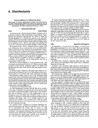 4. Disinfectants
Phenol Coefficient (1)-Official Final Action
(Applicable to testing disinfectants miscible with H20 that do
not exert bacteriostatic effects that cannot be neutzd by one of
subculture media specified, or overcome by suitable subtransfer
procedures. The 95% confidence limits are ±12%.)
1. Using Salmonella typhi
4.001 Culture Media
(a) Nutrient broth.-Boil 5 9 beef ext (Difco), 5 9 NaCI, and 10
9 peptone (Anatone, peptic hydrolysate of pork tissues, manu-
factured by American Laboratories, Inc., 4410 S 102nd St,
Omaha, NB 68127) in 1 L H20 20 min, and dil. to vol. with H20;
adjust to pH 6.8. (If colorimetric method is used, adjust broth to
give dark green with bromothymol blue.) Filter thru paper, place
10 mL portions in 20 x 150 mm test tubes, and autoclave 20
min at 121°. Use this broth for daily transfers of test cultures.
(b) Synthetic broth.-$oln A: Dissolve 0.05 9 L-cystine, 0.37
9 DL-methionine, 0.4 9 L-arginine.HCI. 0.3 9 DL-histidine.HCI,
0.85 9 L-lysine.HCI. 0.21 9 L-tyrosine, 0.5 9 DL-threonine, 1.0 9 DL-
valine, 0.8 9 L-Ieucine, 0.44 9 DL-isoleucine, 0.06 9 glycine, 0.61 9
DL-serine, 0.43 9 DL-alanine, 1.3 9 L-glutamic acid.HCI. 0.45 9 L-
aspartic acid, 0.26 g DL-phenylalanine, 0.05 9 DL-tryptophan, and
0.05 9 L-proline in 500 mL H20 contg 18 mL 1N NaOH.
Soln B: Dissolve 3.0 9 NaCI, 0.2 9 KCI. 0.1 9 MgS04.7H20, 1.5
9 KH 2P04, 4.0 9 Na2HP04 , 0.01 9 thiamine.HCI, and 0.01 9
niacinamide in 500 mL H20.
Mix Solns A and B, dispense in 10 mL portions in 20 x 150
mm tubes, and autoclave 20 min at 121°. Before using for daily
transfers of test cultures, aseptically add 0.1 mL sterile 10%
glucose soln per tube. Grow cultures with tube slanted 8° from
horizontal.
(c) Nutrient agar.-Dissolve 1.5% Bacto agar (Difco) in nu-
trient broth and adjust to pH 7.2-7.4 (blue-green with bromo-
thymol blue) or in synthetic broth, tube, autoclave, and slant.
(d) Subculture media.-Use (1), (2). or (3). whichever gives
lowest result. (Com. dehydrated brands made to conform with
preceding specifications may be used.) With oxidizing products
and products formulated with toxic compds contg certain heavy
metals like Hg, (2) will usually give lowest result. With products
contg cationic surface active materials, (3) will usually give
lowest result. See also 4.009, par. 5.
(1) Nutrient broth described in (a);
(2) Fluid thioglycolate medium USP XX: Mix 0.5 9 L-cystine,
0.75 9 agar, 2.5 9 NaCI, 5.5 9 glucose.H20, 5.0 9 H20-sol. yeast
ext, and 15.0 9 pancreatic digest of casein with 1 L H20. Heat on
H20 bath to dissolve, add 0.5 9 Na thioglycolate or 0.3 9
thioglycolic acid, and adjust with 1N NaOH to pH 7.1 ±0.2. If
filtration is necessary, reheat without boiling and filter hot thru
moistened filter paper. Add 1.0 mL freshly prepd 0.1 % Na
resazurin soln, transfer 10 mL portions to 20 x 150 mm tubes,
and autoclave 20 min at 121°. Cool at once to 25° and store at
20-30°, protected from light.
(3) "Letheen broth": Dissolve 0.7 9 lecithin (Azolectin, As-
sociated Concentrates, 32-30 61 st St, Woodside, NY 11377) and
5.0 9 polysorbate 80 (Tween 80, or equiv.) in 400
mL hot H20 and boil until clear. Add 600 mL soln of 5.0 9 beef
ext (DifcoL 10.0 9 peptone (Anatone, (a)L and 5 9 NaCI in H20,
and boil 10 min. Adjust with 1N NaOH and/or 1N HCI to pH 7.0
±0.2 and filter thru coarse paper; transfer 10 mL portions to
20 x 150 mm tubes, and autoclave 20 min at 121°.
56
(4) Cystine trypticase agar (BBL): Suspend 29.5 9 in 1 L H20.
Heat gently with frequent agitation and boil ca 1 min or until
soln is complete. Transfer 10 mL portions to 20 x 150 mm tubes,
and autoclave 15 min at 121b pressure. Cool in upright position
and store ~25 days at 20-30°. Use for monthly transfer of stab
stock cultures of Ps. aeruginosa PRD 10 (ATCC 15442).
(5) Other subculture media: Use 4.001 (d)(2) with 0.7 9 lecithin
(Azolectin, Associated Concentrates, Inc., 32-30 61 st St, Wood-
side, NY 11377) and 5.0 9 polysorbate 80 (Tween 80, or equiv.)
added; or suspend 29.8 9 prepd fluid thioglycolate medium
(DifcoL 0.7 9 lecithin, and 5.0 9 polysorbate 80 in 1 L H20, and
boil until soln is clear. Cool. dispense in 10 mL portions in
20 x 150 mm tubes, and autoclave 20 min at 121°. Store at
20-30°. Protect from light.
4.002 Apparatus and Reagents
(a) Glassware.-1, 5, and 10 mL vol. pipets; 1, 5, and 10 mL
Mohr pipets graduated to 0.1 mL or less; 100 mL g-s cylinders
graduated in 1 mL divisions; Pyrex lipped test tubes, 25 x 150
mm (medication tubes); bacteriological culture tubes, 20 x 150
mm (test culture and subculture tubes). Plug medication tubes
with cotton wrapped in 1 layer of cheese cloth. Sterilize all
glassware 2 hr in hot air oven at 180°. Loosely plug pipets with
cotton at mouth and place in closed metal containers before
sterilizing.
(b) Water bath.-Insulated, relatively deep H20 bath, with
cover having ;;;.10 well-spaced holes which admit medication
tubes but not their lips.
(c) Racks.-Any convenient style. Blocks of wood (size de-
pending on space in incubator) with deep holes are satisfactory.
Have holes well spaced to ensure quick manipulation of tubes.
It is convenient to have them large enough to admit medication
tubes while dilns are being made.
(d) Transfer loop.-Make 4 mm id single loop at end of 50-75
mm (2-3") Pt or Pt alloy wire No. 23 B&S gage or 4 mm loop
fused on 75 mm (3") shaft (available from Matthey-Bishop, Inc.,
Malvern, PA 19355). Fit other end in suitable holder (glass or AI
rod). Bend loop at 30° angle with stem, Fig. 4:01.
(e) Test organism.-Hopkins strain 26 of Salmonella typhi
(Schroeter) Warren and Scott, ATCC No. 6539 (formerly called
Bac. typhosus and Eberthella typhosa). Maintain stock culture
on nutrient agar slants by monthly transfers. Incubate new stock
transfer 2 days at 37°; then store at 2-5°. From stock culture
inoculate tube of nutrient broth and make at least 4 consecutive
daily transfers (~30) in nutrient broth, incubating at 3r, before
using culture for testing. (If only 1 daily transfer has been
missed, it is not necessary to repeat the 4 consecutive transfers.)
Use 22-26 hr culture of organism grown in nutrient broth at 3r
in test. Shake, and let settle 15 min before using.
With Ps. aeruginosa PRD 10, proceed as in 4.011.
(f) Phenol stock soln.-5% (w/v). Weigh 50 9 USP phenol,
which congeals at ;;;.40°, in beaker. Dissolve in H20, rinse soln
into 1 L vol. flask, and dil. to vol. Stdze with 0.1N KBr-KBr03
soln, (g), as follows: Transfer 25 mL stock soln to 500 mL vol.
flask and dil. to vol. with H20. Transfer 15 mL aliquot of dild
soln to 500 mL I flask and add 30 mL std KBr-KBr03 soln. Add
5 mL HCI and immediately insert stopper. Shake frequently
during 30 min and let stand 15 min. Remove stopper just enough
to quickly add 5 mL 20% KI soln, taking care that no Br vapors
escape, and immediately stopper flask. Shake thoroly, remove
 