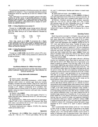 58 4. DISINFECTANTS AOAC METHODS (1980)
To avoid giving impression of fictitious accuracy, calc. phenol
coefficient to nearest 0.1. Thus, in examples cited above, phenol
coefficients would be reported as 3.9 and 3.4, instead of 3.89
and 3.42.
Note: Although it is commonly accepted criterion that disin-
fectants be at diln equiv. in germicidal efficiency to phenol
against S. typhi by calcg 20 x S. typhi coefficient to det. number
of parts H20 in which 1 part disinfectant may be mixed, this
should be regarded as presumptive and is subject to confir-
mation by Use-Diln Method.
4.005 2. Using Staphylococcus aureus (1)
Proceed as in 4.001-4.004, except change phenol dilns and
test organisms. Use 22-26 hr culture of Staph. aureus FDA 209,
ATCC No. 6538, having at 20° at least resistance indicated by
following:
Phenol
1-60
1-70
5 Min
+ or 0
+
10 Min
+ or 0
+
15 Min
o
+
Note: Calc. results as in 4.004. If conversion 20 x Staph.
aureus coefficient is used to det. number of parts H20 in which
1 part germicide may be incorporated to disinfect where py-
ogenic organisms are objective, this diln is subject to confir-
mation by Use-Diln Method.
4.006 3. Using Pseudomonas aeruginosa
Official First Action
Proceed as in 4.001-4.004. Use 22-26 hr culture of Ps. aeru-
ginosa PRO 10 (ATCC 15442). having resistance to phenol at 20°
at least as follows:
Phenol
1-80
1-90
5 Min
+ or 0
+
10 Min
+ or 0
+
15 Min
o
+
Use-Dilution Method (2)-Official Final Action
(Applicable to testing disinfectants miscible with H20 to confirm
phenol coefficient results and to det. max. dilns effective for
practical disinfection)
1. Using Salmonella choleraesuis
4.007 Reagents
(a) Culture media. -See 4.001.
(b) Test organism, Salmonella choleraesuis.- (ATCC 10708).
Maintain stock culture on nutrient agar slants by monthly
transfers. Incubate new stock transfer 2 days at 37°; then store
at 2-5°. From stock culture inoculate tube of nutrient broth and
incubate at 3r. Make 3 consecutive 24 hr transfers; then
inoculate tubes of nutrient broth (2 for each 10 carriers to be
tested). using one loop of inoculum with each tube; incubate
48-54 hr at 3r.
(c) Phenol.-See 4.002(f).
(d) Sterile distilled water.-Prep. stock supply of H20 in 1 L
flasks, plug with cotton, sterilize 20 min at 121°, and use to prep.
dilns of medicants.
(e) Asparagine soln. -Make stock supply of 0.1 % asparagine
("8acto") soln in H20 in erlenmeyer of convenient size, plug
with cotton, and sterilize 20 min at 121°. Use to cover metal
carriers for sterilization and storage.
(f) Sodium hydroxide soln.-Approx. 1N (4%). (For cleaning
metal carriers before use.)
4.008 Apparatus
(8) Glassware.-As in 4.002(8). Also: straight side Pyrex test
tubes,20 x 150 mm; 15 x 110 mm petri dishes; 100 mL, 300
mL, and 1 L erlenmeyers. Sterilize petri dishes in closed metal
containers.
(b) Water bath and racks.-See 4.002(b) and (c).
(c) Transfer loops and needles.-(1) See 4.002(d). (2) Make 3
mm right angle bend at end of 50-75 mm nichrome wire No. 18
B&S gage. Have other end in suitable holder (glass or AI rod).
(d) Carriers.-Polished stainless steel cylinders (penicillin
cups), 8±1 mm od, 6±1 mm id, length 10±1 mm, of type
304 stainless steel, SS 18-8. (Obtainable from S. & L. Metal
Products Corp., 58-29 57 Drive, Maspeth, NY 11378.)
(e) Petri dishes.-Have available ca 6 sterile petri dishes
matted with 2 layers of S&S No. 597 or Whatman No.2, 9 cm
fi Iter paper.
4.009 Operating Technic
Soak ring carriers overnight in 1N NaOH, rinse with tap H20
until rinse H20 is neut. to phthln, then rinse twice with distd
H20; place cleaned ring carriers in multiples of 10 in cotton-
plugged erlenmeyers or 25 x 150 mm cotton plugged Pyrex test
tubes, cover with asparagine soln, 4.007(e), sterilize 20 min at
121°, cool. and hold at room temp. Transfer 20 sterile ring
carriers, using flamed nichrome wire hook, into 20 mL 48-54 hr
nutrient broth test culture in sterile 25 x 150 mm medication
tube. After 15 rnin contact period remove cylinders, using flamed
nichrome wire hook, and place on end in vertical position in
sterile petri dish matted with filter paper, 4.008(e). Cover and
place in incubator at 37° and let dry :;.20 min but :;;60 min. Hold
broth culture for detn of its resistance to phenol by phenol
coefficient method, 4.003.
From 5% stock phenol soln (1-20) make 1-90 and 1-100 dilns
directly into medication tubes. Place tube for each diln in H20
bath and let come to 20". Make stock soln of germicide to be
tested in sterile g-s cylinder. From this soln make 10 mL dilns
to be tested, depending upon phenol coefficient found and/or
claimed against S. typhi at 20°, directly into each of ten 25 x 150
mm medication tubes; place the 10 tubes in H20 bath at 20° and
let come to temp. Det. diln to be tested by multiplying phenol
coefficient number found and/or claimed by 20 to det. number
of parts H20 in which 1 part germicide is to be incorporated.
This detn is not required when disinfectant under test yields
phenol coefficient that cannot be converted validly to presump-
tive use-diln, or when analyst dets that use-diln range can be
found without resort to phenol coefficient test.
Add 0.5 mL of test culture suspension to 1-90 diln of phenol
control; after 30 sec interval, add 0.5 mL to 1-100 diln of control,
using sterile cotton-plugged pipets. After adding culture, agitate
tubes gently but thoroly to distribute bacteria evenly, and replace
in bath; 5 min after seeding first medication tube, transfer 1
loopful of mixt. of culture and dild phenol from medication tube
to corresponding subculture tube. After 30 sec, transfer loopful
from second medication tube; 5 min after making first set of
transfers begin second set of transfers for 10 min period; and
finally repeat for 15 min period. Use technic of loop sampling,
flaming loop and mouths of tubes, and agitating medication
and subculture tubes as in phenol coefficient method, 4.003.
Incubate subcultures 48 hr at 3r and read results. Resistance
in 48-54 hr culture of S. choleraesuis should fall within range
specified for 24 hr culture of S. typhi in phenol coefficient
method.
Add 1 contaminated dried cylinder carrier at 1 min intervals
to each of the 10 tubes of use-diln of germicide to be tested.
Thus, by time 10 tubes have been seeded, 9 min will have
elapsed, plus 1 min interval before transfer of first carrier in
series to individual tube of subculture broth. This interval is
const for each tube with prescribed exposure period of 10 min.
 