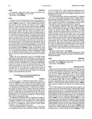 66 4. DISINFECTANTS AOAC METHODS (1980)
4.046 Apparatus
(a) Glassware, water bath, transfer loops and needles, and
petri dishes.-See 4.008(a). (b). (e). and (e).
(b) Carriers.-See 4.016(g).
4.047 Operating Technic
Transfer 20 sterile Penicylinder carriers, using flamed ni-
chrome wire hook, into 20 mL 6-7 day homogenized stdzd broth
culture, 4.045(a), in sterile 25 x 150 mm medicant tube. After 15
min contact, remove cylinders and place on end in vertical
position in sterile petri dish matted with filter paper, 4.008(e).
Cover and place in incubator at 37° and let dry ;;.20 min but ",,60
min. This will provide dried test carriers in groups of 20 in
individual petri dishes. With each group of 20 carriers, add 1
dried cylinder at 30 sec intervals to each of 20 tubes contg 10
mL diln of germicide to be tested (at 20° in H20 bath). Flame lips
of medicant and subculture tubes. Immediately after placing
carrier in medicant tube, swirl tube 3 times before placing it
back in H20 bath. (Thus, by time 20 tubes have been seeded, 9
min and 30 sec have elapsed, leaving 30 sec interval prior to
subculturing series at 10 min exposure for each carrier. The 30
sec interval between transfers allows adequate time for flaming
and cooling transfer hook and making transfer in manner so as
to drain all excess medicant from carrier.) Transfer carrier to 10
mL subculture media, 4.045(b)(2). Shake all subculture tubes
thoroly and incubate 12 days at 3r. Report results as + (growth)
or - (no growth). Where there is reason to suspect that results
may be affected by bacteriostatic action of medicant carried
over in subculture tubes, use suitable neutralizer in subculture
media.
Make ;;.30 carrier exposures at each of 3 relatively widely
spaced dilns of germicide under test between no response and
total response diln levels. Calc. % of carriers on which organism
is killed at each diln. Using log.% probit paper (3 cycle logarithmic
normal No. 32.376, Codex Book Co., Inc., Norwood, MA 02062).
locate % kill points on diln lines employed (log scale). Draw
best fitting straight line thru these 3 points and extend to
intercept 99% kill line. Read diln line (log scale) at point of
intercept. This is presumed 95% confidence end point for
product. (Do not use presumptive test organism for checking
validity of this presumptive end point.)
II. Confirmative In Vitro Test for Determining
Tuberculocidal Activity
4.048 Reagents
(a) Culture media.-(1) Modified Proskauer-Beck medium.-
Prep. as in 4.045(b)( 1), and in addn, place 20 mL portions in 25
x 150 mm tubes. Use 10 mL portions for daily transfers of test
cultures and 20 mL portions for subculturing porcelain cylinders.
(2) Middlebrook 7H9 Broth Difco A.-Dissolve 4.7 g in 900 mL
H20 contg 2 mL glycerol and 15.0 g agar. Heat to bp to dissolve
completely. Distribute in 180 mL portions and autoclave 15 min
at 121°. To each 180 mL sterile medium at 45°, add 20 mL
Middlebrook ADC Enrichment (Difco) under aseptic conditions
and distribute in 10 mL portions in sterile 20 x 150 mm tubes.
Slant. Use to maintain test culture.
(3) Middlebrook 7H9 Broth Difco B.-Dissolve 4.7 g in 900 mL
H2 0 contg 2 mL glycerol and 1.0 g agar. Heat to bp to dissolve
completely. Distribute in 18 mL portions in 25 x 150 mm tubes,
and autoclave 15 min at 121°. To each 18 mL sterile medium at
45° add 2 mL Middlebrook ADC Enrichment under aseptic
conditions. Use to subculture for survival.
(4) Kirchners Medium Difco.-Dissolve 13.1 gin 1 L H20 contg
20 mL glycerol and heat to bp to dissolve completely. Distribute
in 18 mL portions in 25 x 150 mm tubes and autoclave 15 min
at 121°. To each 18 mL sterile medium at 50--55° add' 2 mL
Middlebrook ADC Enrichment under aseptic conditions. Use to
subculture for survival.
(5) TB Broth Base Difco (without polysorbate 80). -Dissolve
11.6 g in 1 L H20 contg 50 mL glycerol and 1.0 g agar. Heat to
bp to dissolve completely. Distribute in 18 mL portions in 25 x
150 mm tubes,· and autoclave 15 min at 121°. To each 18 mL
sterile medium at 50° add 2 mL Dubos Medium Serum (Difco)
under aseptic conditions. Use to subculture for survival.
(b) Test organism.-Mycobacterium bovis (BCG) (available
from ITR Biomedical Research, University of Illinois Medical
Center, 904 W Adams St, Chicago, IL 60607). Maintain stock
cultures on culture medium (a)(2) by monthly or 6 weeks
transfer. Incubate new stock transfer 15-20 days at 37° until
sufficient growth is indicated; then store at 2-5°. From stock
culture, inoculate tube of culture medium (a)(1) and incubate
21-25 days at 3r. Shake gently once daily for 9 days; then
allow to remain quiescent until 21-25th day. Make daily transfers
from 21 day cultures. Transfer culture to heat-sterilized glass
tissue grinder, add 1.5 mL sterile 2% Bacto-gelatin soln (Difco),
grind, and dil. with culture medium (a)(1) to give 20% Tat 650
nm. Use to inoculate porcelain cylinders used in test. Tests will
be satisfactory only when organism is killed on all 10 carriers
by aq. phenol (1 +50) and shows survival after exposure to aq.
phenol (1 + 75) control. Prep. dilns from 5% std phenol soln,
4.002(f).
(e) Sterile distilled water.-See 4.007(d).
(d) Sterile normal horse serum without preservative.-Difco
Laboratories or Microbiological Associates, 4733 Bethesda Ave,
Bethesda, MD 20014.
4.049 Apparatus
(a) Glassware, water bath, transfer loops and needles, and
petri dishes.-See 4.008(a). (b), (e), and (e).
(b) Carriers.-See 4.016(g).
4.050 Operating Technic
Soak ring carriers overnight in 1N NaOH; rinse with tap H20
and then with distd H20 until distd H20 is neut. to phthln; then
rinse twice with distd H20. Place clean ring carriers in multiple
of 10 or 20 in capped erlenmeyer or 20 x 150 mm tubes.
Autoclave 20 min at 121°, cool, and hold at room temp. Transfer
10 sterile ring carriers, using flamed wire hook, into enough (ca
15-20 mL) 21-25 day stdzd test culture, 4.048(b)' in 25 x 150
m m medication tube. After 15 min contact period, remove
cylinders, using flamed wire hook, and place on end in vertical
position in sterile petri dish matted with filter paper, 4.008(e).
Cover, place in incubator at 37°, and let dry ;;.20 min but ",,60
min.
Let 10 tubes contg 10 mL use-diln germicide sample to be
tested come to 20° in H20 bath and add 1 contaminated cylinder
carrier at either 30 sec or 1 min intervals to each tube. Imme-
diately after placing carrier in medication tube, swirl 3 or 4 times
before plaCing tube back in bath. (Thus, by time 10 tubes have
been seeded, 9 min will have elapsed, plus 1 min interval before
transfer of first carrier in series to individual tube of 10 mL
serum, 4.048(d). or 10 mL neutralizer blank, 4.023(d). if 1 min
intervals are used. This interval is constant for each tube with
prescribed exposure period of 10 min. Interval between transfers
allows adequate time for flaming and cooling wire hook and
making transfer in manner so as to drain all excess medication
from carrier.) Transfer carrier to 10 mL serum, 4.048(d), after
exactly 10 min contact. Shake tube contg carrier in serum thoroly
and place carrier in tube contg 20 mL broth, 4.048(a)( 1). From
 