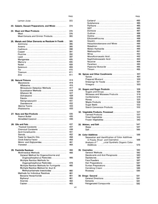 PAGE PAGE
Lemon Juice .................................. 372 Carbaryl .................................... 483
Sulphenone . . . . . . . . . . . . . . . . . . . . . . . . . . . . . . . . . 485
23. Gelatin, Dessert Preparations, and Mixes . . . . . . . . . . 374 Perthane . . . . . . . . . . . . . . . . . . . . . . . . . . . . . . . . . . . . 485
DDT........................................ 485
24. Meat and Meat Products ......................... 376 Dichlone ................. . . . . . . . . . . . . . . . . . . . 487
Meat.......................................... 376 Guthion . . . . . . . . . . . . . . . . . . . . . . . . . . . . . . . . . . . . . 488
Meat Extracts and Similar Products. . . . . . . . . . . . . 383 Dodine...................................... 488
Ethylenethiourea ............................ 488
25. Metals and Other Elements as Residues in Foods .. 385 Glyodin . . . . . . . . . . . . . . . . . . . . . . . . . . . . . . . . . . . . . 489
Antimony ..................................... 385 Hexachlorobenzene and Mirex ............... 490
Arsenic ....................................... 385 Malathion. . . . . . . . . . . . . . . . . . . . . . . . . . . . . . . . . . . 490
Cadmium ..................................... 388 Maleic Hydrazide .................. . . . . . . . . . . 490
Copper....................................... 391 Methoxychlor ............................... 491
Fluorine. . . . . . . . . . . . . . . . . . . . . . . . . . . . . . . . . . . . . . . 392 Mirex . . . . . . . .. . .. . . ... . . . . . . .. . . . . ... . .. . . . . 492
Lead.......................................... 397 Monofluoroacetic Acid. . . . . . . . . . . . . . . . . . . . . . . 492
Manganese ................................... 405 Naphthaleneacetic Acid. . . . . . . . . . . . . .. . . . . . . . 493
Mercury ...................................... 405 Nicotine .................................... 494
Nickel. . .. . ... ... . .... . .. . . .. . ... . ... . . . .. . ... . 409 Parathion ................................... 495
Selenium ..................................... 409 Piperonyl Butoxide .......................... 495
Tin........................................... 410 Thiram...................................... 495
Titanium . . . . . . . . . . . . . . . . . . . . . . . . . . . . . . . . . . . . . . 411
Zinc.......................................... 411 30. Spices and Other Condiments .................... 497
Spices........................................ 497
26. Natural Poisons . . . . . . . . . . . . . . . . . . . . . . . . . . . . . . . . . . 414
Mycotoxins ................................... 414
Aflatoxins . . . . . . . . . . . . . . . . . . . . . . . . . . . . . . . . . . . 415
Prepared Mustard ............................. 500
Dressings for Foods ........................... 501
Vinegars. . . . . . . . . . . . . . .. . . . . . . . . . . . . . . . . . . . . . . 503
Minicolumn Detection Methods .............. 417
Quantitative Methods. . . . . . . . . . . . . . . . . . . . .. . . 418
Aflatoxin M, . . . . . . . . . . . . . . . . . . . . . . . . . . . . . . . . . 427
Ochratoxins . . . . . . . . . . . . . . . . . . . . . . . . . . . . . . . . . 428
Patulin. . . . . . . . . . . . . . . . . . . . . . . . . . . . . . . . . . . . . . 430
Sterigmatocystin ............................ 431
Zearalenone . . . . . . . . . . . . . . . . . . . . . . . . . . . . . . . . . 432
Marine Toxins. . . . . . . . . . . . . . . . . . . . . .. . . . . . . .. . . 433
Phytotoxins ................................... 433
31. Sugars and Sugar Products. . . . . . . . . . . . . . . . . . . . . . . 506
Sugars and Sirups. . . . . . . . . . . . . . . . . . . . . . . . . . . . . 506
Molasses and Molasses Products. .. . . . .. . .. . .. . 516
Confectionery. ... .. . . . .. . . .. . .. . .. . . . .. . . . .. . . 519
Honey........................................ 520
Maple Products ............................... 528
Sugar Beets. . . . . . . . . . . . . . . . . . . . . . . . . . . . . . . . . . . 532
Starch Conversion Products. . . . . . . . . . . . . . . . . . . . 532
27. Nuts and Nut Products ........................... 435
32. Vegetable Products, Processed. . . . .. . . . .. .. . . .. .. . 537
Canned Products .............................. 537
Peanut Butter ................................. 435
Shredded Coconut. . .. . . . . . . . . . . . . . . . . . . . . . . . . . 436
Dried Vegetables .............................. 542
Frozen Vegetables. . . . . . . . . . . . . . . . . . . . . . . . . . . . . 543
28. Oils and Fats. . . . . . . . . . . . . . . . . . . . . . . . . . . . . . . . . . . . . 437 33. Waters; and Salt . . . . . . . . . . . . . . . . . . . . . . . . . . . . . . . . . 547
.. ?hysical Constants ............................ 437 Water......................................... 547
Chemical Constants ........................... 438 Salt........................................... 565
Acid Constituents. . . . . . . . . . . . . . . . . . . . . . . . . . . . . . 441
Sterols. . . . . . . . . . . . . . . . . . . . . . . . . . . . . . . . . . . . . . . . 452 34. Color Additives .................................. 568
Tests for Specific Oils. . . . . . . . . . . . . . . . . . . . . . . . . . 456 Separation and Identification of Color Additives
Chick Edema Factor ........................... 459 in Foods, Druq!'; and Cosmetics. . . . . . . . . .. . . . 568
Mono- and Diglycerides . . . . . . . . . . . . . . . . . . . . . . . . 461 Analysis Of r brcial Synthetic Organic Color
t:'laxseed ...................................... 464 Additives .....:.............................. 570
29. Pesticide Residues ............................... 466 35. Cosmetics ....................................... 582
Multiresidue Methods ......................... 466 General Methods. . . . . . . . . . . . . . . . . . . . . . . . . . . . . . 582
General Method for Organochlorine and Deodorants and Anti-Perspirants ............... 583
Organophosphorus Pesticides. . . . . . . . . . . . . . 466 Dipilatories . . . . . . . . . . . . . . . . . . . . . . . . . . . . . . . . . . . . 587
Multiple Residue Methods for Face Powders ................................. 587
Organophosphorus Pesticides. . . . . . . . . . . . . . 476 Hair Preparations. . . . . . . . . . . . . . . . . . . . . . .. . . . . . . 587
Multiple Residue Methods for Fumigants ..... 480 Suntan Preparations. . . . . . . . . . . . . . . . . . . . . . . . . . . 589
Multiple Residue Method for Aryl N- Vanishing Cream. . . . . . . . . . . . . . . . . . . . . . .. . . . . . . 589
Methylcarbamate Insecticides .............. 480 Bioassay. . . . . . . . . . . . . . . . . . . . . . . . . . . . . . . . . . . . . . 590
Methods for Individual Residues ............... 481
Benzene Hexachloride ....................... 481 36. Drugs: General. . . . . . . . . . . . . . . . . . . . . . . . . . . .. . . . . . . 591
Biphenyl .................................... 481 General Directions. . . . . . . . . . . . . . . . . . . . . . . . . . . . . 591
Aramite . . . . . . . . . . . . . . . . . . . . . . . . . . . . . . . . . . . . . 483 Solvents ...................................... 591
Captan ...................................... 483 Halogenated Compounds. . . . . . . . . . . . . . . . . . . . . . 592
vii
 